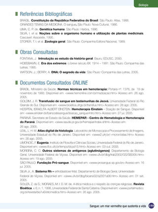 Biologia

	 Referências Bibliográficas
 BRASIL. Constituição da República Federativa do Brasil. São Paulo: Atlas, 1988.
 GRANDES TEMAS DA MEDICINA. O sangue. São Paulo: Nova Cultural, 1986.
 LIMA, C. P. de. Genética humana. São Paulo: Harbra, 1996.
 SILVA, I. et al. Noções sobre o organismo humano e utilização de plantas medicinais.
 Cascavel: Assoeste, 1995.
 STORER, T. I. et al. Zoologia geral. São Paulo: Companhia Editora Nacional, 1989.


	 Obras Consultadas
 FONTANA, J. Introdução ao estudo da história geral. Bauru: EDUSC, 2000.
 HOBSBAWN, E. Era dos extremos: o breve século XX: 1914 – 1991. São Paulo: Companhia das
 Letras, 1995.
 WATSON, J.; BERRY, A. DNA: O segredo da vida. São Paulo: Companhia das Letras, 2005.


	 Documentos Consultados Online
 BRASIL. Ministério da Saúde. Normas técnicas em hemoterapia: Portaria nº. 1376, de 19 de
 novembro de 1993. Disponível em: <www.hemonline.com.br/msdoacao.htm> Acesso em: 26 ago.
 2005.
 GOLDIM, J. R. Transfusão de sangue em testemunhas de Jeová. Universidade Federal do Rio
 Grande do Sul. Disponível em: <www.bioetica.ufrgs.br/transfus.htm> Acesso em: 26 ago. 2005.
 HOSPITAL ISRAELITA ALBERT EINSTEIN. Hemoterapia Einstein – Doação de Sangue. Disponível
 em: <www.einstein.br/bancodesangue/doacao_sangue/intro.htm> Acesso em: 27 jul. 2005.
 PARANÁ. Secretaria de Estado da Saúde. HEMEPAR - Centro de Hematologia e Hemoterapia
 do Paraná. Disponível em: <www.saude.pr.gov.br/hemepar/index.shtml> Acesso em:
 26 ago. 2005.
 LEAL, L. H. M. Atlas digital de histologia. Laboratório de Microscopia e Processamento de Imagens,
 Universidade Estadual do Rio de Janeiro. Disponível em: <www2.ufrj.br/~micron/atlas.htm> Acesso
 em: 26 ago. 2005.
 LIMONCIC, F. Eugenia. Instituto de Filosofia e Ciências Sociais, Universidade Federal do Rio de Janeiro.
 Disponível em: <www.ifcs.ufrj.br/tempo/dcpd15.html> Acesso em: 03 out. 2005.
 MOREIRA, C. C. Outros sistemas de antígenos (aglutinógenos). Departamento de Biologia
 Geral, Universidade Federal de Viçosa. Disponível em: <www.ufv.br/dbg/trab2002/GS/SIS005.htm>
 Acesso em: 19 ago. 2005.
 SÃO PAULO. Fundação Pró-sangue. Disponível em: <www.prosangue.sp.gov.br> Acesso em: 16
 jul. 2005.
 SILVA Jr., A. Sistema Rh – eritroblastose fetal. Departamento de Biologia Geral, Universidade
 Federal de Viçosa. Disponível em: <www.ufv.br/dbg/bioano02/a2001a08.htm> Acesso em: 01 set.
 2005.
 SOUZA, Z. da S.; MORAES, M. I. D. M. de. A ética médica e o respeito às crenças religiosas. Revista
 Bioética, v. 6, n. 1, 1998, Universidade Federal de Santa Catarina. Disponível em: <www.portalmedico.
 org.br/revista/bio1v6/eticmedica.htm> Acesso em: 26 ago. 2005.



                                                           Sangue: um mar vermelho que sustenta a vida 159
 