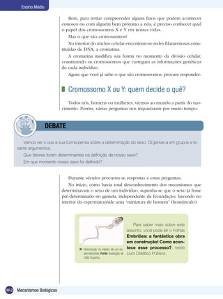 Ensino Médio

                                Bem, para tentar compreender alguns fatos que podem acontecer
                            conosco ou com alguém bem próximo a nós, é preciso conhecer qual
                            o papel dos cromossomos X e Y em nossas vidas.
                                Mas o que são cromossomos?
                                No interior do núcleo celular encontram-se redes filamentosas cons-
                            tituídas de DNA, a cromatina.
                                A cromatina modifica sua forma no momento da divisão celular,
                            constituindo os cromossomos que carregam as informações genéticas
                            de cada indivíduo.
                                Agora que você já sabe o que são cromossomos, procure responder:


                             	 Cromossomo X ou Y: quem decide o quê?
                               Todos nós, homens ou mulheres, viemos ao mundo a partir do nas-
                            cimento. Porém, várias perguntas nos inquietaram por muito tempo:


            	         DEBATE

        Vamos ver o que a sua turma pensa sobre a determinação do sexo. Organize-a em grupos e le-
     vante argumentos.
        Que fatores foram determinantes na definição de nosso sexo?
        Em que momento nosso sexo foi definido?


                                Durante séculos procurou-se respostas a estas perguntas.
                                No início, como havia total desconhecimento dos mecanismos que
                            determinavam o sexo de um indivíduo, supunha-se que o sexo já fosse
                            pré-determinado no gameta, independente da fecundação, havendo no
                            interior do espermatozóide uma “miniatura de homem” (homúnculo).



                                                                              Para saber mais sobre este
                                                                          assunto, você pode ler o Folhas
                                                                          Embriões: a fantástica obra
                                                                          em construção! Como acon-
                                      Homúnculo no interior de um es- tece esse processo?, neste
                                       permatozóide. Fonte: Ilustração de Livro Didático Público.
                                       Cátia Suyama.




162 Mecanismos Biológicos
 