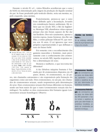 Biologia

     Durante o século IV a.C., vários filósofos acreditavam que o sexo
do bebê era determinado pela origem da produção do líquido seminal
do pai. Se fosse produzido pelo testículo direito, seria um menino; se,
pelo esquerdo, uma menina.
                                             Posteriormente, pensou-se que o sexo
                                         fosse definido após a fecundação, levando
                                         em consideração fatores ambientais. Há re-
                                         latos que no século XVI, o Rei da Inglater-
                                         ra, Henrique VIII, abandonou várias esposas
                                         porque elas não foram capazes de lhe dar
                                         um herdeiro. Dos seis casamentos, apenas a     Dúvidas nas termino-
                                         terceira esposa, Joana Seymour, deu-lhe um    logias...
                                         filho, o então príncipe Edward VI, que mor-   Vá ao endereço eletrônico
                                         reu aos 16 anos. O rei ignorava que seus      www.cib.org.br/glossario.php
                                         próprios espermatozóides é que definiam o     e faça uma consulta.
                                         sexo do futuro bebê.
                                             Foi somente com o reconhecimento dos
 Henrique VIII Tudor (1491 - 1547) foi gametas masculino e feminino, mais preci-
  Rei de Inglaterra desde 22 de Abril
  (coroado a 24 de Junho) de 1509, samente com o conhecimento dos cromos-
  até à sua morte. Foi-lhe concedido somos, no século XIX, àquelas respostas so-
  o título de Rei da Irlanda pelo Parla-
  mento Irlandês em 1541, tendo ob-
                                         bre a determinação do sexo.
  tido anteriormente o título de Lord        Homens e mulheres, o que nos torna tão
  da Irlanda. Fonte: HANS HOLBEIN
  (1497-1543), 1536, pertence ao
                                         diferentes?
  Museu Thyssen-Bornemisza, de Ma-           A tão fabulosa máquina humana é for-
  drid.28 x 20 cm. Técnica de pintura                                                   Cromossomos Homólo-
  a óleo sobre tecido.                   mada por 46 cromossomos dispostos em 23       gos: são cromossomos que,
                                         pares; destes, 44 cromossomos, ou 22 pa-      aos pares, nas células diplói-
res, são chamados autossomos e são responsáveis pela formação do                       des, apresentam o mesmo
organismo como um todo. Dois cromossomos, ou um par, são chama-                        número e seqüência de ge-
dos de cromossomos sexuais, sendo responsáveis pela determinação                       nes para determinadas ca-
do sexo. Estes cromossomos sexuais têm formas diferentes no homem,                     racterísticas hereditárias.
sendo um bem maior do que o outro (cromossomos sexuais não ho-
mólogos). Na mulher os dois cromossomos têm formatos iguais (cro-                       Cromossomos Heterólo-
mossomos sexuais homólogos). Observe:                                                  gos: são cromossomos que,
                                                                                       aos pares, nas células diplói-
                                                                                       des, NÃO apresentam o mes-
                                                                                       mo número e seqüência de
                                                                                       genes para determinadas ca-
                                                                                       racterísticas hereditárias, po-
                                                                                       dendo ser considerados par-
                                                                                       cialmente homólogos.




                     Representação dos pares cromossômicos XX e XY.




                                                                                         Que herança é essa? 163
 