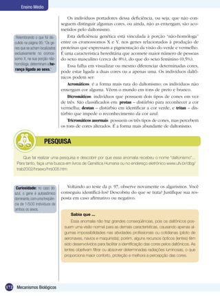Ensino Médio

                                       Os indivíduos portadores dessa deficiência, ou seja, que não con-
                                   seguem distinguir algumas cores, ou ainda, não as enxergam, são aco-
                                   metidos pelo daltonismo.
     Relembrando o que foi dis-        Esta deficiência genética está vinculada à porção “não-homóloga”
    cutido na página 95: “Os ge-   entre os cromossomos X e Y, nos genes relacionados à produção de
    nes que se acham localizados   proteínas que expressam a pigmentação da visão do verde e vermelho.
    exclusivamente no cromos-      É uma característica hereditária que acomete maior número de pessoas
    somo X, na sua porção não-     do sexo masculino (cerca de 8%), do que do sexo feminino (0,5%).
    homóloga, determinam a he-         Essa falha em visualizar ou mesmo diferenciar determinadas cores,
    rança ligada ao sexo.”
                                   pode estar ligada a duas cores ou a apenas uma. Os indivíduos daltô-
                                   nicos podem ser:
                                       Acromáticos: é a forma mais rara do daltonismo; os indivíduos não
                                   enxergam cor alguma. Vêem o mundo em tons de preto e branco.
                                       Dicromáticos: indivíduos que possuem dois tipos de cones em vez
                                   de três. São classificados em: protan – distúrbio para reconhecer a cor
                                   vermelha; deutan – distúrbio em identificar a cor verde, e tritan – dis-
                                   túrbio que impede o reconhecimento da cor azul.
                                       Tricromáticos anormais: possuem os três tipos de cones, mas percebem
                                   os tons de cores alterados. É a forma mais abundante de daltonismo.


               	        PESQUISA

         Que tal realizar uma pesquisa e descobrir por que essa anomalia recebeu o nome “daltonismo”...
     Para tanto, faça uma busca em livros de Genética Humana ou no endereço eletrônico www.ufv.br/dbg/
     trab2002/hrsexo/hrs005.htm



     Curiosidade: no caso do          Voltando ao teste da p. 97, observe novamente os algarismos. Você
    azul, o gene é autossômico     conseguiu identificá-los? Descobriu do que se trata? Justifique sua res-
    dominante, com uma freqüên­    posta em caso afirmativo ou negativo.
    cia de 1/500 indivíduos de
    ambos os sexos.
                                        Sabia que ...
                                        Essa anomalia não traz grandes conseqüências, pois os daltônicos pos-
                                    suem uma visão normal para as demais características, causando apenas al-
                                    gumas impossibilidades nas atividades profissionais ou cotidianas (piloto de
                                    aeronaves, navios e maquinista); porém, alguns recursos ópticos (lentes) têm
                                    sido desenvolvidos para facilitar a identificação das cores pelos daltônicos. As
                                    lentes objetivam filtrar ou absorver determinadas radiações luminosas, o que
                                    proporciona maior conforto, proteção e melhora a percepção das cores.




172 Mecanismos Biológicos
 