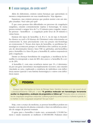 Biologia

 	 E esse sangue, de onde vem?
    Além do daltonismo, existem outras heranças que apresentam os
mesmos comportamentos em suas manifestações. Veja algumas...
    Espantoso, mas existem pessoas que podem morrer com um sim-
ples arranhão. Você sabe por quê?
    É que essas pessoas têm dificuldades no processo da coagulação
sangüínea, estando constantemente sujeitas à hemorragia. Se numa
pessoa normal o sangue leva de 5 a 15 minutos para coagular, naque-
las pessoas - hemofílicos - a coagulação pode levar de 30 minutos à
várias horas.
    Existem três tipos de hemofilia: A, B e C. As do tipo A (hemofi-
lia clássica ou real) e B (doença de Christmas) estão relacionadas ao
cromossomo X, mais precisamente com sua porção não-homóloga
ao cromossomo Y. Nesses dois tipos de hemofilia, os problemas he-
morrágicos acontecem porque os indivíduos têm carência na produ-
ção de determinados fatores: fator VIII ou globulina anti-hemofílica
para a hemofilia A e fator IX para a hemofilia B, ambos responsáveis
pela coagulação.
    Dentre as doenças hereditárias de coagulação, a incidência da he-
mofilia A corresponde a mais de 80% dos casos e a hemofilia B a cer-
ca de 20%.
    A hemofilia C, com uma ocorrência menor que 1%, é determina-
da por um gene autossômico incompletamente recessivo, não estando
vinculada ao sexo, explicando a existência de indivíduos com defici-
ência menor (parcial e sem história hemorrágica) e outros com defici-
ência maior.



         	      PESQUISA

      Busque mais informações em livros de Biologia Geral, Genética Humana e no site www2.ufp.pt/
 ~jcabeda/pdf/Sebenta-1996.pdf, o texto “A genética molecular em hematologia: ferramenta
 auxiliar no diagnóstico, avaliação de prognóstico e follow-up”. Pesquise sobre os componen-
 tes de coagulação sangüínea e responda: a diferença genômica entre homens e mulheres é grande. Is-
 to interfere no fator coagulação sangüínea? De que modo?


    Hoje, com o avanço da medicina, as pessoas hemofílicas podem ser
tratadas com injeções de plasma contendo o fator em deficiência extra-
ído do sangue de pessoas normais.
    O gene para a hemofilia é muito raro, acometendo 1/10.000 ho-
mens e muito raramente as mulheres 1/100.000.000. Podemos dizer


                                                                               Que herança é essa? 173
 