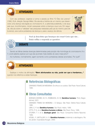 Ensino Médio



             	        ATIVIDADES

         Com seu professor, organize a turma e assista ao filme “O Óleo de Lorenzo”
     (1992, EUA, direção George Miller). Ele aborda a história de um menino que desen-
     volve uma doença rara ligada ao cromossomo X, a adrenoleucodistrofia, e de seus
     pais que, inconformados, iniciam pesquisas sobre a doença e sua cura. Em segui-
     da, discuta sobre a “validade” das pesquisas realizadas pelo pai do menino para ele
     (Lorenzo), aos outros portadores da doença e, para o avanço da ciência.


                                 Você já descobriu que heranças são essas? Creio que sim...
                                 Então reflita e responda as questões:

             	        DEBATE

         Sendo as falhas destas doenças determinadas pela porção não-homóloga do cromossomo X e
     Y, você saberia explicar por que ela acomete mais bebês do sexo masculino?
        As mulheres, normalmente, agem somente como portadoras destas anomalias. Por quê?




             	        ATIVIDADES

        Explique o motivo da afirmação: “Bem afortunados ou não, pode ser que a herdamos...”,
     quando nos referimos a estas heranças.



                               	 Referências Bibliográficas
                                 GRANDES TEMAS DA MEDICINA. Os olhos e os ouvidos. São Paulo: Nova Cultural,
                                 1986.



                               	 Obras Consultadas
                                 BORGES-OSÓRIO, M. R.; ROBINSON, W. M. Genética humana. Porto Alegre:
                                 Artmed, 2001.
                                 Grandes Temas da Medicina – O Sangue. São Paulo: Editora Nova Cultural,
                                 1986.
                                 LIMA, C. P. de. Genética humana. São Paulo: Habra, 1996.
                                 OTTO, P. G. et al. Genética humana e clínica. São Paulo: Roca, 1998.
                                 STORER, T. I. et al. Zoologia geral. São Paulo: Companhia Editora Nacional,
                                 1989.
                                 VOGEL, F.; MOTULSKY, A. G. Genética humana: problemas e abordagens. Rio
                                 de Janeiro: Guanabara Koogan, 2000.

176 Mecanismos Biológicos
 