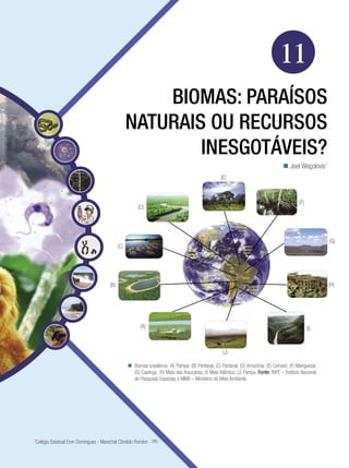Biologia




                                                                                                                                    11
                                                      Biomas: Paraísos
                                                 Naturais ou Recursos
                                                         Inesgotáveis?
                                                                                                                                       Joel Weçolovis1
                                                                                                    (E)



                                                                                                                                               (F)
                                                      (D)




                                                                                                                                                                (G)
                                           (C)




                                     (B)                                                                                                                        (H)




                                                       (A)                                                                                           (I)


                                                                                                     (J)

                                                  Biomas brasileiros: (A) Pampa; (B) Pantanal; (C) Pantanal; (D) Amazônia; (E) Cerrado; (F) Manguezal;
                                                   (G) Caatinga; (H) Mata das Araucárias; (I) Mata Atlântica; (J) Pampa. Fonte: INPE – Instituto Nacional
                                                   de Pesquisas Espaciais e MMA – Ministério do Meio Ambiente.




Colégio Estadual Eron Domingues - Marechal Cândido Rondon - PR
1



                                                                               Biomas: paraísos naturais ou recursos inesgotáveis? 179
 