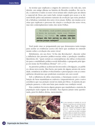 Ensino Médio

                                 As teorias que explicam a origem do universo e da vida são, sem
                             dúvida, um antigo dilema na história da filosofia científica. De um la-
                             do, o universo e todos os seres vivos teriam sido criados por ato direto
                             e especial de Deus; por outro lado, teriam surgido por acaso e se de-
                             senvolvido pelos mecanismos naturais da evolução que teria produzi-
                             do a fabulosa variedade dos seres vivos atuais. Enfim, são muitas as te-
                             orias que explicam o processo de criação e evolução dos seres vivos,
                             mas não contemplaremos todas elas neste Folhas.

                                             No entanto, você poderá pesquisar sobre
                                          a teoria da evolução, neste Livro Didático
                                          Público, no Folhas: As cobras rastejam
                                          porque não tem pernas ou elas não têm
                                          pernas porque rastejam?


                                 Você pode estar se perguntando por que demoramos tanto tempo
                             para aceitar as evidências acerca dos fatos que auxiliam no entendi-
                             mento sobre a evolução dos seres vivos!
                                 Hobsbawm, em seu livro “A Era das Revoluções”, discorre sobre
                             a influência das pressões político-sociais sobre a produção científica.
                             Questiona ele: “quais seriam as conseqüências das idéias evolucionis-
                             tas para a estabilidade político-social defendida e apregoada pela Igre-
                             ja em nome da Providência Divina?” (2001, p. 312).
                                 As pressões políticas acabavam favorecendo a divulgação, ao públi-
                             co, dessa nova teoria. Mas havia, por parte de alguns setores da socie-
                             dade, resistência às idéias evolucionistas e preocupação com as conse-
                             qüências desastrosas que poderiam ocasionar um caos social.
                                 Sob a influência da idéia criacionista, a hierarquia social e a distri-
                             buição de bens mantinham-se estáveis e inquestionáveis, pois o servo
                             acreditava que sua posição social era dada por Deus. A maioria da po-
                             pulação passava a vida sem lutar para mudar sua condição social.
                                 Esta condição favorecia alguns grupos que mantinham a maioria da
                             população num regime de servidão. Sua riqueza jamais seria questio-
                             nada, pois foi dádiva divina, merecimento.




                                                                          A cena representa um episódio do Livro do
                                                                           Gênesis no qual Deus cria o primeiro homem:
                                                                           Adão. Fonte: “Miguel Ângelo”, MICHELAN-
                                                                           GELO DI LODOVICO BUONARROTI SIMO-
                                                                           NI (1475 - 1564), The Creation of Adam,
                                                                           1510-11, quarta cena da ordem cronológica
                                                                           da história bíblica do trabalho feito por Miche-
                                                                           langelo no teto da Capela Sistina, Vaticano.
                                                                           280 x 570 cm. Técnica: Afresco ou fresco.
                                                                           Web Gallery of Art.


18   Organização dos Seres Vivos
 