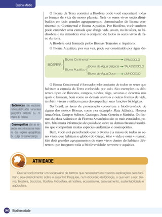 Ensino Médio

                                         O Bioma da Terra constitui a Biosfera onde você encontrará todas
                                     as formas de vida do nosso planeta. Nela os seres vivos estão distri-
                                     buídos em dois grandes agrupamentos, denominados de Bioma con-
                                     tinental ou Continental e Bioma Aquático. Por Biosfera, você também
                                     pode entender uma camada que abriga vida, assim, na litosfera, na hi-
                                     drosfera e na atmosfera vive o conjunto de todos os seres vivos da fa-
                                     ce da terra.
                                         A Biosfera está formada pelos Biomas Terrestre e Aquático.
                                         O Bioma Aquático, por sua vez, pode ser constituído por água do-


                                                   Bioma Continental                          EPINOCICLO
                                       BIOSFERA
                                                                    Bioma de Água Salgada     TALASSOCICLO
                                                   Bioma Aquático
                                                                    Bioma de Água Doce        LIMNOCICLO


                                         O Bioma Continental é formado pelo conjunto de todos os seres que
                                     habitam a camada da Terra conhecida por solo. São exemplos os dife-
                                     rentes tipos de florestas, campos, tundra, taiga, savanas e desertos nos
                                     quais o homem, bem como os demais animais e outras formas de vida,
                                     também vivem e utilizam para desempenhar suas funções biológicas.
     Endêmicas são espécies              No Brasil, as áreas de preservação conservam a biodiversidade de
    nativas distribuídas numa área   alguns dos nossos Biomas, como por exemplo: Mata Atlântica, Floresta
    geográfica definida. Ex. Pi-     Amazônica, Campos Sulinos, Caatingas, Zona Costeira e Marinha. Os Bio-
    nheiro do Paraná.
                                     mas da Mata Atlântica e da Floresta Amazônica são os mais estudados, po-
     Cosmopolitas são as es-         rém, falta muita informação de qualidade sobre os demais Biomas brasilei-
    pécies encontradas na maio-      ros que comportam muitas espécies endêmicas e cosmopolitas.
    ria das regiões geográficas.         Bem, você está percebendo que o Bioma é a massa de todos os se-
    Ex. pulga do camundongo.         res vivos que habitam o globo (do Grego, bios = vida e oma = massa).
                                     São dois grandes agrupamentos de seres vivos dentro de habitats dife-
                                     rentes que integram toda a biodiversidade terrestre e aquática.




                	        ATIVIDADE

           Que tal você montar um vocabulário de termos que necessitam de maiores explicações para faci-
     litar o seu entendimento sobre o assunto? Pesquise, num dicionário de Biologia, o que vem a ser: bio-
     ma, biosfera, biociclos, litosfera, hidrosfera, atmosfera, ecossistema, assoreamento, sustentabilidade e
     aqüicultura.




180 Biodiversidade
 