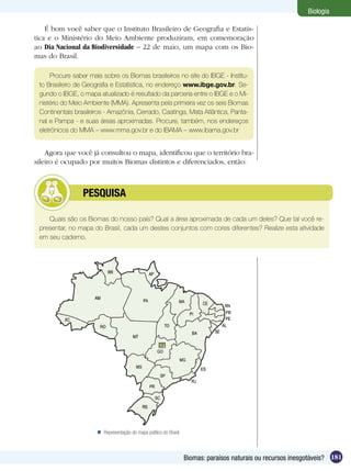 Biologia

    É bom você saber que o Instituto Brasileiro de Geografia e Estatís-
tica e o Ministério do Meio Ambiente produziram, em comemoração
ao Dia Nacional da Biodiversidade – 22 de maio, um mapa com os Bio-
mas do Brasil.

     Procure saber mais sobre os Biomas brasileiros no site do IBGE - Institu-
 to Brasileiro de Geografia e Estatística, no endereço www.ibge.gov.br. Se-
 gundo o IBGE, o mapa atualizado é resultado da parceria entre o IBGE e o Mi-
 nistério do Meio Ambiente (MMA). Apresenta pela primeira vez os seis Biomas
 Continentais brasileiros - Amazônia, Cerrado, Caatinga, Mata Atlântica, Panta-
 nal e Pampa - e suas áreas aproximadas. Procure, também, nos endereços
 eletrônicos do MMA – www.mma.gov.br e do IBAMA – www.ibama.gov.br


    Agora que você já consultou o mapa, identificou que o território bra-
sileiro é ocupado por muitos Biomas distintos e diferenciados, então:



         	       PESQUISA

    Quais são os Biomas do nosso país? Qual a área aproximada de cada um deles? Que tal você re-
 presentar, no mapa do Brasil, cada um destes conjuntos com cores diferentes? Realize esta atividade
 em seu caderno.




                       Representação do mapa político do Brasil.



                                                                    Biomas: paraísos naturais ou recursos inesgotáveis? 181
 