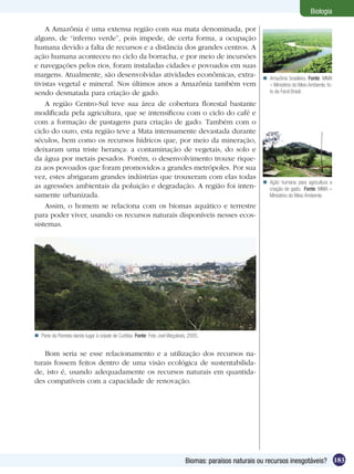 Biologia

    A Amazônia é uma extensa região com sua mata denominada, por
alguns, de “inferno verde”, pois impede, de certa forma, a ocupação
humana devido a falta de recursos e a distância dos grandes centros. A
ação humana aconteceu no ciclo da borracha, e por meio de incursões
e navegações pelos rios, foram instaladas cidades e povoados em suas
margens. Atualmente, são desenvolvidas atividades econômicas, extra-                                       Amazônia brasileira. Fonte: MMA
tivistas vegetal e mineral. Nos últimos anos a Amazônia também vem                                          – Ministério do Meio Ambiente, fo-
sendo desmatada para criação de gado.                                                                       to de Farol Brasil.

    A região Centro-Sul teve sua área de cobertura florestal bastante
modificada pela agricultura, que se intensificou com o ciclo do café e
com a formação de pastagens para criação de gado. Também com o
ciclo do ouro, esta região teve a Mata intensamente devastada durante
séculos, bem como os recursos hídricos que, por meio da mineração,
deixaram uma triste herança: a contaminação de vegetais, do solo e
da água por metais pesados. Porém, o desenvolvimento trouxe rique-
za aos povoados que foram promovidos a grandes metrópoles. Por sua
vez, estes abrigaram grandes indústrias que trouxeram com elas todas
                                                                                                           Ação humana para agricultura e
as agressões ambientais da poluição e degradação. A região foi inten-                                       criação de gado. Fonte: MMA –
samente urbanizada.                                                                                         Ministério do Meio Ambiente.
    Assim, o homem se relaciona com os biomas aquático e terrestre
para poder viver, usando os recursos naturais disponíveis nesses ecos-
sistemas.




 Parte da Floresta dando lugar à cidade de Curitiba. Fonte: Foto Joel Weçolovis, 2005.


   Bom seria se esse relacionamento e a utilização dos recursos na-
turais fossem feitos dentro de uma visão ecológica de sustentabilida-
de, isto é, usando adequadamente os recursos naturais em quantida-
des compatíveis com a capacidade de renovação.




                                                                                Biomas: paraísos naturais ou recursos inesgotáveis? 183
 