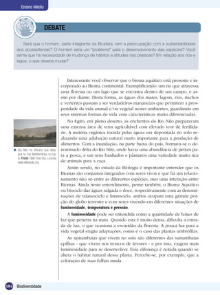 Ensino Médio



                 	         DEBATE

         Será que o homem, parte integrante da Biosfera, tem a preocupação com a sustentabilidade
     dos ecossistemas? O homem seria um “problema” para o desenvolvimento das espécies? Você
     sente que há necessidade de mudança de hábitos e atitudes nas pessoas? Em relação aos rios e
     lagos, o que deveria mudar?



                                             Interessante você observar que o bioma aquático está presente e in-
                                         corporado ao Bioma continental. Exemplificando: um rio que atravessa
                                         uma floresta ou um lago que se encontra dentro de um campo, e as-
                                         sim por diante. Desta forma, as águas dos mares, lagoas, rios, riachos
                                         e vertentes passam a ser verdadeiros mananciais que permitem a pros-
                                         peridade da vida animal e/ou vegetal nestes ambientes, guardando em
                                         seus sistemas formas de vida com características muito diferenciadas.
                                             No Egito, em pleno deserto, as enchentes do Rio Nilo preparavam
                                         uma extensa área de terra agricultável com elevado teor de fertilida-
                                         de. A matéria orgânica trazida pelas águas era depositada no solo re-
                                         alizando uma adubação natural muito importante para a produção de
                                         alimentos. Com a inundação, na parte baixa do país, formava-se o de-
    Rio Nilo, rio africano que desa-    nominado delta do Rio Nilo, onde havia uma abundância de peixes pa-
     gua no mar Mediterrâneo, no Egi-    ra a pesca, e em seus banhados e pântanos uma variedade muito rica
     to. Fonte: GNU Free Doc. License,
     www.wikipedia.org                   de animais para a caça.
                                             Assim sendo, no estudo da Biologia é importante entender que os
                                         Biomas são conjuntos integrados com seres vivos e que há um relacio-
                                         namento não só entre as diferentes espécies, mas uma interação entre
                                         Biomas. Ainda neste entendimento, pense também, o Bioma Aquático
                                         ou biociclo das águas salgada e doce, respectivamente com as denomi-
                                         nações de talassociclo e limnociclo, ambos ocupam uma grande por-
                                         ção do globo terrestre e com seres vivendo em diferentes situações de
                                         luminosidade, temperatura e pressão.
                                             A luminosidade pode ser entendida como a quantidade de feixes de
                                         luz que penetra na mata. Quando esta é muito densa, dificulta a entra-
                                         da de luz, o que ocasiona a escuridão da floresta. A pouca luz para a
                                         vida vegetal exigiu adaptações, como é o caso das plantas umbrófilas.
                                             As samambaias que vivem no solo são diferentes das samambaias
                                         epífitas - que vivem nos troncos de árvores - e por isso, exigem mais
                                         luminosidade para se desenvolver. Essa diferença é notada quando se
                                         altera o habitat natural dessa planta. Percebe-se, por exemplo, que a
                                         coloração de suas folhas muda.




184 Biodiversidade
 