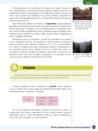 Biologia

    O desmatamento, ou a abertura de clareiras nas matas, trouxe co-
mo conseqüência a extinção de muitas espécies vegetais que não se
adaptaram à intensa luminosidade. Isso influenciou desde a fauna ter-
restre até os peixes que habitam os rios desses Biomas. Algumas es-
pécies não conseguiram sobreviver na intensidade luminosa depois da
remoção das florestas.                                                        Desmatamento na Amazônia. Fon-
    Outro fator que influencia o Bioma é a temperatura. Quando falamos         te: MMA – Ministério do Meio Am-
                                                                               biente, foto CNTP – Centro Nacio-
em temperatura pensamos em nossas sensações corporais que chamamos             nal de Desenvolvimento Sustentado
de frio ou quente. No entanto, essas sensações podem ser enganosas. Por        das populações tradicionais.
isso, a Física define a temperatura como a medida do grau de agitação das
moléculas que compõem os corpos. Então, quanto maior a temperatura,
maior a agitação molecular.
    Verificamos que na troposfera, camada da atmosfera em contato
com a superfície terrestre, a temperatura é mais elevada e vai ficando
cada vez menor com a altitude, caindo de 5 °C a 7 °C a cada quilôme-
tro. Assim, os lugares mais altos apresentam menores temperaturas e
as montanhas têm os picos cobertos de neve. O clima frio, entre ou-
tros fatores, propicia um tipo de vegetação que pode ser rasteira e de
pequeno porte, como por exemplo, as gramíneas e os musgos, ou flo-            Floresta de Coníferas. Fonte: GNU
restas do tipo Coníferas, encontradas no Canadá.                               Free Doc. License, www.wikipe-
                                                                               dia.org




         	      PESQUISA

    Em que as diferentes temperaturas, observadas em nossa geografia global, influenciam na formação
 dos Biomas característicos das regiões Nordeste, Amazônia e Centro-Sul?



   O Bioma também recebe a influência da pressão. Esta é definida
como a relação entre a força aplicada, perpendicularmente, sobre uma
determinada área, conforme a fórmula:


                                 p = Pressão	   (N/m2)
                   p= F
                      A          F = Força	     (N) Newton
                                 A = Área	      (m2)


   No caso da pressão atmosférica, trata-se do peso do ar sobre os
corpos que estão sobre a superfície da Terra. Ainda, temos a pressão
hidrostática que é a força dos líquidos sobre os corpos submetidos a
eles, como por exemplo, os seres aquáticos.



                                                   Biomas: paraísos naturais ou recursos inesgotáveis? 185
 