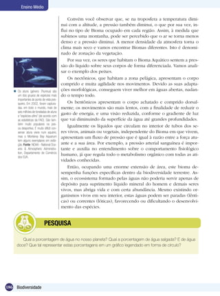 Ensino Médio

                                               Convém você observar que, se na troposfera a temperatura dimi-
                                           nui com a altitude, a pressão também diminui, o que por sua vez, in-
                                           flui no tipo de Bioma ocupado em cada região. Assim, à medida que
                                           subimos uma montanha, pode ser percebido que o ar se torna menos
                                           denso e a pressão diminui. A menor densidade da atmosfera torna o
                                           clima mais seco e vamos encontrar Biomas diferentes. Isto é denomi-
                                           nado de zonação da vegetação.
                                               Por sua vez, os seres que habitam o Bioma Aquático sentem a pres-
                                           são do líquido sobre seus corpos de forma diferenciada. Vamos anali-
                                           sar o exemplo dos peixes.
                                               Os nectônicos, que habitam a zona pelágica, apresentam o corpo
                                           comprido e muita agilidade nos movimentos. Devido as suas adapta-
    Os atuns (género Thunnus) são         ções morfológicas, conseguem viver melhor em águas abertas, nadan-
     um dos grupos de espécies mais        do o tempo todo.
     importantes do ponto de vista pes-
     queiro. Em 2002, foram captura-           Os bentônicos apresentam o corpo achatado e comprido dorsal-
     das, em todo o mundo, mais de         mente; os movimentos são mais lentos, com a finalidade de reduzir o
     seis milhões de toneladas de atuns
     e “espécies-afins” (de acordo com
                                           gasto de energia, e uma visão reduzida, conforme o gradiente de luz
     as estatísticas da FAO). São tam-     que vai diminuindo da superfície da água até grandes profundidades.
     bém muito populares na pes-
     ca desportiva. É muito difícil con-
                                               Igualmente os líquidos que circulam no interior de tubos dos se-
     servar atuns vivos num aquário,       res vivos, animais ou vegetais, independente do Bioma em que vivem,
     mas o Monterey Bay Aquarium           apresentam um fluxo de pressão que é igual à razão entre a força atu-
     tem alguns exemplares em exibi-
     ção. Fonte: NOAA - National Oce-      ante e a sua área. Por exemplo, a pressão arterial sanguínea é impor-
     anic & Atmospheric Administra-        tante e auxilia no entendimento sobre o comportamento fisiológico
     tion, Departamento de Comércio
     dos EUA.
                                           humano, já que regula todo o metabolismo orgânico com todas as ati-
                                           vidades conhecidas.
                                               Então, ocupando uma enorme extensão de área, este bioma de-
                                           sempenha funções específicas dentro da biodiversidade terrestre. As-
                                           sim, o ecossistema formado pelas águas não poderia servir apenas de
                                           depósito para suprimento líquido mineral do homem e demais seres
                                           vivos, mas abriga vida e com certa abundância. Mesmo existindo or-
                                           ganismos vivos em seu interior, estas águas podem ser paradas (lênti-
                                           cas) ou correntes (lóticas), favorecendo ou dificultando o desenvolvi-
                                           mento das espécies.


                 	           PESQUISA

        Qual a porcentagem de água no nosso planeta? Qual a porcentagem de água salgada? E de água
     doce? Que tal representar estas porcentagens em um gráfico legendado em forma de círculo?




186 Biodiversidade
 