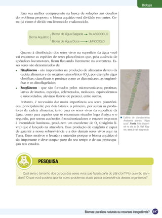Biologia

   Para sua melhor compreensão na busca de soluções aos desafios
do problema proposto, o bioma aquático será dividido em partes. Co-
mo já vimos é divido em limnociclo e talassociclo.


                          Bioma de Água Salgada      TALASSOCICLO
         Bioma Aquático
                          Bioma de Água Doce         LIMNOCICLO



    Quanto à distribuição dos seres vivos na superfície da água você
vai encontrar as espécies de seres planctônicos que, pela ausência de
apêndices locomotores, ficam flutuando livremente na correnteza. Es-
ses seres são denominados de:
 	 Fitoplâncton - são importantes na produção de alimentos dentro da
    cadeia alimentar e de oxigênio atmosférico (O2), por exemplo algas
    clorófitas; cianofíceas e protistas como as diatomáceas, as euglenó-
    fitas e os dinoflagelados;
 	 Zooplâncton - que são formados pelos microcrustáceos; protistas;
    larvas de insetos, esponjas, celenterados, moluscos, equinodermos
    e urocordados; alevinos (larvas de peixes), entre outros.
    Portanto, é necessário dar muita importância aos seres planctôni-
cos, principalmente por dois fatores: o primeiro, por serem os produ-
tores da cadeia alimentar, tanto para os seres vivos da superfície da
água, como para aqueles que se encontram situados logo abaixo; e o
                                                                             Colônia de cianobactérias
segundo, por serem autótrofos fotossintetizadores e estarem expostos
                                                                              Anabaena sperica , “Algas
à intensidade luminosa, produzem um excedente de O2 (oxigênio li-             azuis”. Fonte: Foto disponí-
vre) que é lançado na atmosfera. Essa produção de oxigênio é capaz            vel no site do Dr. Ralf Wag-
                                                                              ner, www.dr-ralf-wagner.de
de garantir a nossa sobrevivência e a dos demais seres vivos aqui na
Terra. Estes motivos o levarão a entender porque o bioma aquático é
tão importante e deve ocupar parte do seu tempo e de sua preocupa-
ção nos estudos.




         	     PESQUISA

    Qual seria o tamanho dos corpos dos seres vivos que fazem parte do plâncton? Por que não afun-
 dam? O que você poderia apontar como problemas atuais para a sobrevivência desses organismos?




                                                  Biomas: paraísos naturais ou recursos inesgotáveis? 187
 