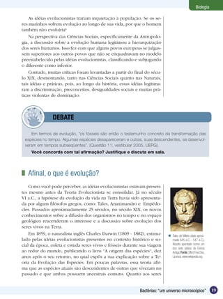 Biologia

    As idéias evolucionistas trariam inquietação à população. Se os se-
res marinhos sofrem evolução ao longo de sua vida, por que o homem
também não evoluiria?
    Na perspectiva das Ciências Sociais, especificamente da Antropolo-
gia, a discussão sobre a evolução humana legitimou a hierarquização
dos seres humanos. Isso fez com que alguns povos europeus se julgas-
sem superiores aos outros povos que não se enquadravam no modelo
preestabelecido pelas idéias evolucionistas, classificando e subjugando
o diferente como inferior.
    Contudo, muitas críticas foram levantadas a partir do final do sécu-
lo XIX, desmontando, tanto nas Ciências Sociais quanto nas Naturais,
tais idéias e práticas, pois, ao longo da história, essas idéias legitima-
ram a discriminação, preconceitos, desigualdades sociais e muitas prá-
ticas violentas de dominação.



         	      DEBATE

    Em termos de evolução, “os fósseis são então o testemunho concreto da transformação das
 espécies no tempo. Algumas espécies desapareceram e outras, suas descendentes, se desenvol-
 veram em tempos subseqüentes”. (Questão 11, vestibular 2005, UEPG).
     Você concorda com tal afirmação? Justifique e discuta em sala.




 	 Afinal, o que é evolução?
    Como você pode perceber, as idéias evolucionistas estavam presen-
tes mesmo antes da Teoria Evolucionista se consolidar. Já no século
VI a.C., a hipótese da evolução da vida na Terra havia sido apresenta-
da por alguns filósofos gregos, como: Tales, Anaximandro e Empédo-
cles. Passados aproximadamente 25 séculos, no século XIX, os novos
conhecimentos sobre a difusão dos organismos no tempo e no espaço
geológico reacenderam o interesse e a discussão sobre evolução dos
seres vivos na Terra.
    Em 1859, o naturalista inglês Charles Darwin (1809 - 1882), estimu-       Tales de Mileto (data aproxi-
lado pelas idéias evolucionistas presentes no contexto histórico e so-         mada 645 a.C. - 547 a.C.),
cial da época, coleta e estuda seres vivos e fósseis durante sua viagem        filósofo apontado como um
                                                                               dos sete sábios da Grécia
ao redor do mundo, publicando o livro “A origem das espécies“, dez             Antiga. Fonte: GNU Free Doc.
anos após o seu retorno, no qual expôs a sua explicação sobre a Te-            Licence, www.wikipedia.org
oria da Evolução das Espécies. Em poucas palavras, essa teoria afir-
ma que as espécies atuais são descendentes de outras que viveram no
passado e que ambas possuem ancestrais comuns. Quanto aos seres


                                                              Bactérias: “um universo microscópico”            19
 