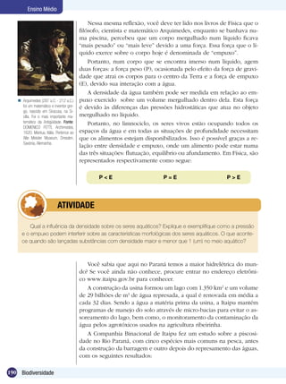 Ensino Médio

                                             Nessa mesma reflexão, você deve ter lido nos livros de Física que o
                                         filósofo, cientista e matemático Arquimedes, enquanto se banhava nu-
                                         ma piscina, percebeu que um corpo mergulhado num líquido ficava
                                         “mais pesado” ou “mais leve” devido a uma força. Essa força que o lí-
                                         quido exerce sobre o corpo hoje é denominada de “empuxo”.
                                             Portanto, num corpo que se encontra imerso num líquido, agem
                                         duas forças: a força peso (P), ocasionada pelo efeito da força de gravi-
                                         dade que atrai os corpos para o centro da Terra e a força de empuxo
                                         (E), devido sua interação com a água.
                                             A densidade da água também pode ser medida em relação ao em-
    Arquimedes (287 a.C. - 212 a.C.)    puxo exercido sobre um volume mergulhado dentro dela. Esta força
     foi um matemático e inventor gre-   é devido às diferenças das pressões hidrostáticas que atua no objeto
     go, nascido em Siracusa, na Si-
     cília. Foi o mais importante ma-    mergulhado no líquido.
     temático da Antigüidade. Fonte:         Portanto, no limnociclo, os seres vivos estão ocupando todos os
     DOMENICO FETTI, Archimedes,
     1620, Mantua, Itália. Pertence ao   espaços da água e em todas as situações de profundidade necessitam
     Alte Meister Museum, Dresden,       que os alimentos estejam disponibilizados. Isso é possível graças a re-
     Saxónia, Alemanha.
                                         lação entre densidade e empuxo, onde um alimento pode estar numa
                                         das três situações: flutuação, equilíbrio ou afundamento. Em Física, são
                                         representados respectivamente como segue:

                                                P < E	                    P = E	                    P>E




                 	         ATIVIDADE

         Qual a influência da densidade sobre os seres aquáticos? Explique e exemplifique como a pressão
     e o empuxo podem interferir sobre as características morfológicas dos seres aquáticos. O que aconte-
     ce quando são lançadas substâncias com densidade maior e menor que 1 (um) no meio aquático?



                                            Você sabia que aqui no Paraná temos a maior hidrelétrica do mun-
                                         do? Se você ainda não conhece, procure entrar no endereço eletrôni-
                                         co www.itaipu.gov.br para conhecer.
                                            A construção da usina formou um lago com 1.350 km2 e um volume
                                         de 29 bilhões de m3 de água represada, a qual é renovada em média a
                                         cada 32 dias. Sendo a água a matéria prima da usina, a Itaipu mantém
                                         programas de manejo do solo através de micro-bacias para evitar o as-
                                         soreamento do lago, bem como, o monitoramento da contaminação da
                                         água pelos agrotóxicos usados na agricultura ribeirinha.
                                            A Companhia Binacional de Itaipu fez um estudo sobre a piscosi-
                                         dade no Rio Paraná, com cinco espécies mais comuns na pesca, antes
                                         da construção da barragem e outro depois do represamento das águas,
                                         com os seguintes resultados:

190 Biodiversidade
 