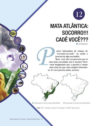 Biologia




                                                                                                                            12
                                                                             MATA ATLÂNTICA:
                                                                                 socorro!!!
                                                                               Cadê você???
                                                                                                                               Joel Weçolovis1


                                                                                   arece brincadeira de criança de
                                                                                   “esconde-esconde” ou ainda a
                                                                                  procura de algo escondido.
                                                                                  Bem, você não vai procurar por aí
                                                                          uma mata escondida, não é mesmo? Deve
                                                                           estar imaginando que a questão é muito
                                                                           mais séria do que uma simples brincadei-
                                                                         ra. Se você pensou assim, acertou.




                                           Representação da cobertura original da Mata Atlântica.    Representação da cobertura atual da Mata Atlântica.


                                                   Fonte: SPVS - Sociedade de Pesquisa em Vida Selvagem, Curitiba/PR. www.spvs.org.br




Colégio Estadual Eron Domingues - Marechal Cândido Rondon - PR
1



                                                                                              Mata Atlântica: socorro!!! Cadê você??? 193
 