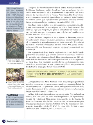 Ensino Médio

     Crítico do papel desempe-                  Na época do descobrimento do Brasil, a Mata Atlântica estendia-se
    nhado pelos bandeirantes,               do Cabo de São Roque, no Rio Grande do Norte até as Serras Herval e
    João Capistrano de Abreu                Tapes, no Rio Grande do Sul. A Mata era mais exuberante e com maior
    (1853 - 1927), historiador              número de espécies do que a Floresta Amazônica. Ela desenvolveu-
    brasileiro, deu ênfase às vio-          se sobre uma extensa cadeia montanhosa, ao longo do litoral brasilei-
    lências por eles praticadas             ro, onde os ventos que sopram do mar garantem a umidade necessá-
    contra as reduções jesuíti-             ria que resulta em chuvas constantes na região (NEIMAN, 1989).
    cas e as populações indíge-
                                                Nas lutas entre os índios e os colonizadores, a condição atmosfé-
    nas, episódios que Debret e
                                            rica de muita umidade da mata virgem, impedia o funcionamento das
    Rugendas recriaram em seus
      trabalhos artísticos.
                                            armas de fogo dos europeus, os quais se convertiam em vítimas fáceis
                                            para os indígenas, que, com apenas arco e flecha, os “trucidava sem
                                            dó nem piedade” (HOLANDA, 2001).
                                                A Mata Atlântica compreende um conjunto de formações vegetais
                                            presentes em 17 Estados brasileiros, com maior ou menor área flores-
                                            tal, considerada o segundo ecossistema mais ameaçado de extinção
                                            do mundo. Isso vem acontecendo desde o século XVI, com a coloni-
                                            zação européia que tinha como objetivos apenas a exploração de su-
                                            as riquezas.
                                                Foi nos domínios deste Bioma, originalmente com 1,3 milhões de
                                            quilômetros quadrados, que também começou a história da formação
                                            do território que originou o Brasil. Hoje, aproximadamente 120 mi-
    Pintura de Jean-Baptiste Debret        lhões de habitantes estão distribuídos por cidades e povoados presen-
     (1768 - 1848). Fonte: GNU Free         tes nesta área. Essa ocupação histórica levou ao desmatamento sem
     Doc License, www.wikipedia.org
                                            controle da Mata Atlântica, e teve como conseqüência a fragmentação
                                            dos habitats e a redução da sua biodiversidade.

                                              Para aprofundar seus conhecimentos sobre a formação do território brasilei-
                                             ro, leia o Folhas “O Brasil podia ser diferente?” no Livro Didático Público
                                             de Geografia.


                                               A fragmentação da Mata Atlântica é um dos principais problemas
     Guerrilhas, gravura de Johann Oritz
      Rugendas (1802 - 1858). Fonte:        que afeta e ameaça a preservação das espécies e a sustentabilidade da
      Enciclopédia Itaú Cultural de Artes   sua biodiversidade. As principais causas da fragmentação foram o au-
      Visuais, www.itaucultural.org.br
                                            mento do número de áreas urbanas, agrícolas, minerações, barragens,
                                            aterros, estradas e outras construções.
     FRAGMENTAÇÃO
                                               A Mata Atlântica foi considerada a segunda maior floresta brasileira
    É todo processo de origem               estando hoje com cerca de 7% da sua área primitiva. Em algumas regi-
    antrópica que provoca a divi-           ões não há vestígios da Mata, como, por exemplo, no Rio Grande do
    são de áreas de matas natu-             Norte. Avalia-se que 80% da Mata remanescente encontram-se em pro-
    rais contínuas em partes me-            priedades particulares e apenas 2% fazem parte das Unidades de Con-
    nores.                                  servação, instituídas pela Lei N° 9.985 de 18 de Julho de 2000 e regu-
                                            lamentadas pelo Decreto 4.340/2002 (PEIXOTO, 2004).




196 Biodiversidade
 