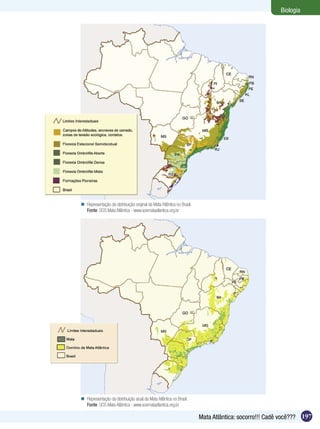 Biologia




 Representação da distribuição original da Mata Atlântica no Brasil.
  Fonte: SOS Mata Atlântica - www.sosmataatlantica.org.br




 Representação da distribuição atual da Mata Atlântica no Brasil.
  Fonte: SOS Mata Atlântica - www.sosmataatlantica.org.br

                                                                        Mata Atlântica: socorro!!! Cadê você??? 197
 