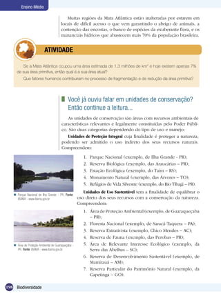 Ensino Médio

                                          Muitas regiões da Mata Atlântica estão inalteradas por estarem em
                                       locais de difícil acesso o que vem garantindo o abrigo de animais, a
                                       contenção das encostas, o banco de espécies da exuberante flora, e os
                                       mananciais hídricos que abastecem mais 70% da população brasileira.


                	         ATIVIDADE

        Se a Mata Atlântica ocupou uma área estimada de 1,3 milhões de km2 e hoje existem apenas 7%
     de sua área primitiva, então qual é a sua área atual?
          Que fatores humanos contribuiram no processo de fragmentação e de redução da área primitiva?




                                          	 Você já ouviu falar em unidades de conservação?	
                                            Então continue a leitura...
                                          As unidades de conservação são áreas com recursos ambientais de
                                       características relevantes e legalmente constituídas pelo Poder Públi-
                                       co. São duas categorias dependendo do tipo de uso e manejo:
                                          Unidades de Proteção Integral cuja finalidade é proteger a natureza,
                                       podendo ser admitido o uso indireto dos seus recursos naturais.
                                       Compreendem:

                                                       1.	   Parque Nacional (exemplo, de Ilha Grande - PR);
                                                       2.	   Reserva Biológica (exemplo, das Araucárias – PR);
                                                       3.	   Estação Ecológica (exemplo, do Taim – RS);
                                                       4.	   Monumento Natural (exemplo, das Árvores – TO);
                                                       5.	   Refúgios de Vida Silvestre (exemplo, do Rio Tibagi – PR).
                                                       Unidades de Uso Sustentável tem a finalidade de equilibrar o
    Parque Nacional de Ilha Grande - PR. Fonte:
     IBAMA - www.ibama.gov.br                       uso direto dos seus recursos com a conservação da natureza.
                                                    Compreendem:
                                                       1.	 Área de Proteção Ambiental (exemplo, de Guaraqueçaba
                                                           – PR);
                                                       2.	 Floresta Nacional (exemplo, de Saracá-Taquera – PA);
                                                       3.	 Reserva Extrativista (exemplo, Chico Mendes – AC);
                                                       4.	 Reserva de Fauna (exemplo, das Perobas – PR);
    Área de Proteção Ambiental de Guaraqueçaba -      5.	 Área de Relevante Interesse Ecológico (exemplo, da
     PR. Fonte: IBAMA - www.ibama.gov.br                   Serra das Abelhas – SC);
                                                       6.	 Reserva de Desenvolvimento Sustentável (exemplo, de
                                                           Mamirauá – AM);
                                                       7.	 Reserva Particular do Patrimônio Natural (exemplo, da
                                                           Capetinga – GO).

198 Biodiversidade
 