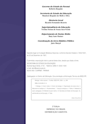 Governo do Estado do Paraná
                                Roberto Requião

                      Secretaria de Estado da Educação
                        Mauricio Requião de Mello e Silva

                                    Diretoria Geral
                                Ricardo Fernandes Bezerra

                         Superintendência da Educação
                         Yvelise Freitas de Souza Arco-Verde

                         Departamento de Ensino Médio
                                Mary Lane Hutner

                  Coordenação do Livro Didático Público
                              Jairo Marçal




Depósito legal na Fundação Biblioteca Nacional, conforme Decreto Federal n.1825/1907,
de 20 de Dezembro de 1907.


É permitida a reprodução total ou parcial desta obra, desde que citada a fonte.
SECRETARIA DE ESTADO DA EDUCAÇÃO
Avenida Água Verde, 2140 - Telefone: (0XX) 41 3340-1500
e-mail: dem@seed.pr.gov.br
80240-900 CURITIBA - PARANÁ


Catalogação no Centro de Editoração, Documentação e Informação Técnica da SEED-PR

             Biologia / vários autores. – Curitiba: SEED-PR, 2006. – p. 296

             ISBN: 85-85380-31-4

             1. Biologia. 2. Ensino médio. 3. Ensino de biologia. 4. Organização dos seres vivos. 5.
        Mecanismos biológicos. 6. Biodiversidade. 7. Avanços biológicos. I. Folhas. II. Material de
        apoio pedagógico. III. Material de apoio teórico. IV. Secretaria de Estado da Educação. Su-
        perintendência da Educação. V. Título.


                                                                                  CDU 573+373.5




                                      2ª Edição
                                       .
                                 IMPRESSO NO BRASIL
                               DISTRIBUIÇÃO GRATUITA
 