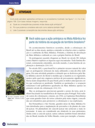 Ensino Médio



                 	          ATIVIDADE

        Você pode perceber agressões antrópicas no ecossistema mostrado nas figura 1. 2, 3 e 4 da
     página 199. Com base nessas imagens, responda:
           a)	 Quais as conseqüências possíveis vindas dessa ação antrópica?
           b)	 Por que podemos considerar este solo como sistema também frágil?
           c)	 Liste 3 possíveis conseqüências decorrentes dessa ação antrópica.



                                           	 Você sabia que a ação antrópica na Mata Atlântica fez
                                             parte da história da ocupação do território brasileiro?
                                              Os acontecimentos históricos ocorridos, desde a colonização do
                                          Brasil até os dias atuais, ajudam a entender as relações entre a explora-
                                          ção e o ambiente da Mata Atlântica. Portanto, a história de devastação
                                          da Mata Atlântica confunde-se com a própria história do Brasil.
                                              Os portugueses quando chegaram ao Brasil, no século XV, tinham
                                          como objetivo explorar as riquezas aqui encontradas. Toda história flo-
                                          restal, corretamente entendida, em todo mundo, é uma história de ex-
                                          ploração e destruição (DEAN, 2000).
                                              No século XVI, o pau-brasil foi o primeiro recurso natural de valor
                                          que os portugueses retiraram da mata utilizando a mão-de-obra indí-
                                          gena. Era uma atividade primitiva e nômade que se deslocava pela Ma-
                                          ta Atlântica através do litoral à medida que a madeira ia se esgotando,
                                          motivo pelo qual não originava núcleos de povoamento significativos.
                                          Havia muito desperdício do pau-brasil, pois os índios antecipavam cor-
                                          tes que acabavam se perdendo. Também as queimadas e a ocupação
                                          reduziram 6 mil quilômetros quadrados da Mata Atlântica apenas no
                                          primeiro século da colonização (DEAN, 2000).
                                              Mas os portugueses precisavam garantir a posse da terra, pois ti-
                                          nham fracassado na transferência de riquezas para Portugal. Para redu-
    Pau-brasil (Caesalpinia echinata).   zir custos de colonização, criaram, em 1534, as Capitanias Hereditárias
     Fonte: MMA - Ministério do Meio      que eram grandes lotes de terras cobertos pela mata virgem, concedi-
     Ambiente.
                                          das aos donatários para promover a colonização e sua exploração.
                                              Em Pernambuco e São Vicente, grandes áreas da Mata Atlântica fo-
                                          ram derrubadas para a implantação de povoados e do plantio da cana-
                                          de-açúcar. Os plantadores de cana-de-açúcar não achavam a mata in-
                                          teressante. A mata era considerada um obstáculo às suas pretensões.
                                          Assim como a cana-de-açúcar, outras culturas também foram introduzi-
                                          das no Brasil, trazidas do Velho Mundo, como por exemplo, a banana.



200 Biodiversidade
 