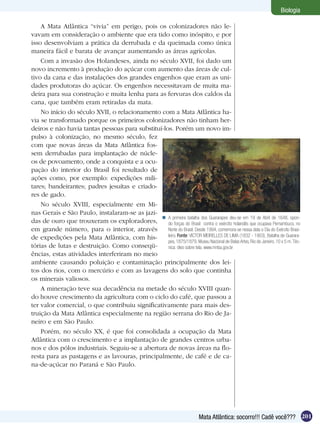 Biologia

    A Mata Atlântica “vivia” em perigo, pois os colonizadores não le-
vavam em consideração o ambiente que era tido como inóspito, e por
isso desenvolviam a prática da derrubada e da queimada como única
maneira fácil e barata de avançar aumentando as áreas agrícolas.
    Com a invasão dos Holandeses, ainda no século XVII, foi dado um
novo incremento à produção do açúcar com aumento das áreas de cul-
tivo da cana e das instalações dos grandes engenhos que eram as uni-
dades produtoras do açúcar. Os engenhos necessitavam de muita ma-
deira para sua construção e muita lenha para as fervuras dos caldos da
cana, que também eram retiradas da mata.
    No início do século XVII, o relacionamento com a Mata Atlântica ha-
via se transformado porque os primeiros colonizadores não tinham her-
deiros e não havia tantas pessoas para substituí-los. Porém um novo im-
pulso à colonização, no mesmo século, fez
com que novas áreas da Mata Atlântica fos-
sem derrubadas para implantação de núcle-
os de povoamento, onde a conquista e a ocu-
pação do interior do Brasil foi resultado de
ações como, por exemplo: expedições mili-
tares; bandeirantes; padres jesuítas e criado-
res de gado.
    No século XVIII, especialmente em Mi-
nas Gerais e São Paulo, instalaram-se as jazi-
                                                 A primeira batalha dos Guararapes deu-se em 19 de Abril de 1648, opon-
das de ouro que trouxeram os exploradores,         do forças do Brasil contra o exército holandês que ocupava Pernambuco, no
em grande número, para o interior, através         Norte do Brasil. Desde 1994, comemora-se nessa data o Dia do Exército Brasi-
de expedições pela Mata Atlântica, com his-        leiro. Fonte: VICTOR MEIRELLES DE LIMA (1832 - 1903), Batalha de Guarara-
                                                   pes, 1875/1879, Museu Nacional de Belas Artes, Rio de Janeiro. 10 x 5 m. Téc-
tórias de lutas e destruição. Como conseqü-        nica: óleo sobre tela. www.mnba.gov.br
ências, estas atividades interferiram no meio
ambiente causando poluição e contaminação principalmente dos lei-
tos dos rios, com o mercúrio e com as lavagens do solo que continha
os minerais valiosos.
    A mineração teve sua decadência na metade do século XVIII quan-
do houve crescimento da agricultura com o ciclo do café, que passou a
ter valor comercial, o que contribuiu significativamente para mais des-
truição da Mata Atlântica especialmente na região serrana do Rio de Ja-
neiro e em São Paulo.
    Porém, no século XX, é que foi consolidada a ocupação da Mata
Atlântica com o crescimento e a implantação de grandes centros urba-
nos e dos pólos industriais. Seguiu-se a abertura de novas áreas na flo-
resta para as pastagens e as lavouras, principalmente, de café e de ca-
na-de-açúcar no Paraná e São Paulo.




                                                                               Mata Atlântica: socorro!!! Cadê você??? 201
 