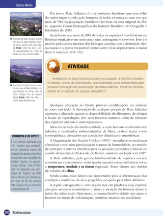 Ensino Médio

                                              Por isso a Mata Atlântica é o ecossistema brasileiro que tem sofri-
                                          do maior impacto pela ação humana de todos os tempos, uma vez que
                                          mais de 70% da população brasileira vive hoje na área original da Ma-
                                          ta, segundo Censo Demográfico do Instituto Brasileiro de Geografia e
                                          Estatística de 2000.
                                              Acredita-se que mais de 90% de todas as espécies vivas habitam em
    Exemplo de ação humana vivendo       florestas tropicais e em nenhuma outra conseguiria sobreviver. Este é o
     em área de Mata Atlântica. Mon-
     te Serrat, Santos, São Paulo. Bra-   motivo pelo qual a maioria dos biólogos acredita que a destruição des-
     sil. Fonte: GNU Free Doc. Licen-     tas matas e a perda irreparável destes seres vivos representem o maior
     se, www.wikipedia.org - Foto de
                                          dano à natureza (GORE, 1993).
     Paulo Carmona Sanches Neto.




                                                   	      ATIVIDADE

                                               Analisando os fatos históricos sobre a ocupação do território brasilei-
                                           ro desde o início da colonização, que propostas você apresentaria para
    Exemplo de ação humana viven-
     do em área de Mata Atlântica. La-     resolver a situação de preservação da Mata Atlântica, frente às necessi-
     goa Rodrigo de Freitas, vista da      dades de ocupação do espaço geográfico?
     Vista Chinesa, Rio de Janeiro.
     Brasil. Fonte: GNU Free Doc. Li-
     cense, www.wikipedia.org
                                              Qualquer alteração no Bioma provoca modificações no ambien-
                                          te como um todo. A destruição de qualquer porção da Mata Atlântica
                                          ocasiona a alteração quanto à disponibilidade de alimentos, de abrigos
                                          e locais de reprodução, dos seus recursos naturais, além da extinção
                                          das espécies animais e microrganismos.
                                              Além da redução da biodiversidade, a ação humana realizando der-
                                          rubadas e queimadas indiscriminadas da Mata, podem trazer como
     PROTOCOLO DE KYOTO                   conseqüência, alterações nas condições climáticas e atmosféricas.
    É um acordo assinado por                  A Organização das Nações Unidas – ONU - reconhece as mudanças
    141 Nações que estabele-              climáticas como uma preocupação comum da humanidade, no sentido
    ce as primeiras metas de              de proteger o sistema climático para as gerações presentes e futuras no
    redução de gases poluentes            acordo denominado Protocolo de Kyoto, assinado no Japão em 1997.
    no planeta que, acredita-se,              A Mata Atlântica, pela grande biodiversidade de espécies em seu
    estejam ligados ao aqueci-            ecossistema característico, tanto recebe quanto exerce influência sobre
    mento global. Este Proto-             a temperatura, umidade e as chuvas regionais. Esses fatores são objetos
    colo foi baseado nos prin-            de estudos do clima.
    cípios do Tratado da ONU
    sobre Mudanças Climáticas,                Sendo assim, esses fatores são importantes para a determinação das
    de 1992 no Rio de Janeiro.            condições climáticas da área geográfica ocupada pela Mata Atlântica.
    http://www.mct.gov.br/clima/              A região em questão é uma região rica em produtos cuja explora-
    quioto/protocol.htm                   ção gera recursos econômicos e atraiu a atenção do homem desde o
                                          início da colonização. Entretanto, a mesma biodiversidade que atraiu o
                                          homem no início da colonização, continua atraindo na atualidade.



202 Biodiversidade
 