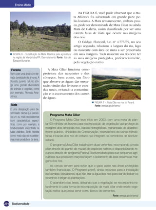 Ensino Médio

                                                                     Na FIGURA 6, você pode observar que a Ma-
                                                                 ta Atlântica foi substituída em grande parte pe-
                                                                 las lavouras. A Mata remanescente, embora pou-
                                                                 ca, pode ser denominada de Mata Ciliar ou ainda
                                                                 Mata de Galeria, assim classificada por ser uma
                                                                 estreita faixa de mata que ocorre nas margens
                                                                 dos rios.
                                                                     O Código Florestal, Lei nº 4.777/65, no seu
                                                                 artigo segundo, relaciona a largura do rio, lago
                                                                 ou nascente com área de mata a ser preservada
     FIGURA 6 - Substituição da Mata Atlântica pela agricultura em suas margens. Toda nascente ou rio deve ter
      na região de Mandirituba/PR. Desmatamento. Fonte: foto de as suas margens protegidas, preferencialmente,
      Ezequiel Burkarter.
                                                                 pela vegetação nativa

     Floresta                            A Mata Ciliar funciona como
    Vem a ser uma área com ele-       protetora das nascentes e dos
    vada densidade de árvores. A      córregos, bem como, um filtro
    floresta, quando natural, abri-   que absorve as águas das enxur-
    ga uma grande diversidade         radas vindas das lavouras e estra-
    de animais e vegetais, como       das rurais, evitando a contamina-
    por exemplo, Floresta Ama-        ção e o assoreamento dos cursos
    zônica.                           de águas.
                                                                              FIGURA 7 - Mata Ciliar nos rios do Paraná.
     Mata                                                                      Fonte: www.pr.gov.br/sema/
    É uma designação para de-
    terminado bioma que conser-
                                           Programa Mata Ciliar
    va um ou mais ecossistemas
    com características especí-             O Programa Mata Ciliar teve início em 2003, com uma meta de plan-
    ficas, como por exemplo, a         tar 90 milhões de árvores para recomposição da vegetação que protege às
    biodiversidade encontrada na       margens dos principais rios, bacias hidrográficas, mananciais de abasteci-
    Mata Atlântica. Tanto floresta     mento público, Unidades de Conservação, reservatórios de usinas hidrelé-
    como mata são os ecossiste-        tricas e bacias dos rios do estado que integram os corredores de biodiver-
    mas mais produtivos da terra.      sidade.
                                            O programa Mata Ciliar trabalha em duas vertentes: recompondo a mata
                                       ciliar através do plantio de mudas de espécies nativas e disponibilizando re-
                                       cursos através do programa Paraná Biodiversidade para que pequenos agri-
                                       cultores que possuem criações façam o isolamento da área próxima as mar-
                                       gens dos rios.
                                          As cercas servem para evitar que o gado paste nas áreas protegidas
                                       também financiadas. O Programa prevê, ainda, recursos para a instalação
                                       de bombas (elevadores) que irão tirar a água dos rios para dar de beber os
                                       rebanhos e irrigar as plantações.
                                           O abandono das áreas, deixando que a vegetação se recomponha na-
                                       turalmente é outra forma de recomposição da mata ciliar onde existe vege-
                                       tação nativa que possa servir como banco de sementes.
                                                                                                  Fonte: www.pr.gov.br/sema/


204 Biodiversidade
 