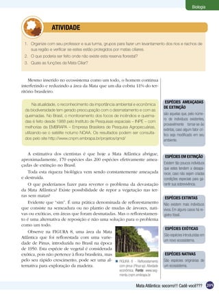 Biologia



          	       ATIVIDADE

 1.	 Organize com seu professor e sua turma, grupos para fazer um levantamento dos rios e riachos de
     sua região e verificar se estes estão protegidos por matas ciliares.
 2.	 O que poderia ser feito onde não existe esta reserva florestal?
 3.	 Quais as funções da Mata Ciliar?



    Mesmo inserido no ecossistema como um todo, o homem continua
interferindo e reduzindo a área da Mata que um dia cobriu 11% do ter-
ritório brasileiro.

                                                                                       ESPÉCIES AMEAÇADAS
        Na atualidade, o reconhecimento da importância ambiental e econômica
                                                                                       DE EXTINÇÃO
  da biodiversidade tem gerado preocupação com o desmatamento e com as
  queimadas. No Brasil, o monitoramento dos focos de incêndios e queima-               são aquelas que, pelo núme-
                                                                                       ro de indivíduos existentes,
  das é feito desde 1988 pelo Instituto de Pesquisas espaciais – INPE – com
                                                                                       provavelmente tornar-se-ão
  melhorias da EMBRAPA – Empresa Brasileira de Pesquisa Agropecuárias,
                                                                                       extintas, caso algum fator crí-
  utilizando-se o satélite noturno NOAA. Os resultados podem ser consulta-
                                                                                       tico seja modificado em seu
  dos pelo site http://www.cnpm.embrapa.br/projetos/qmd/                               ambiente.


    A estimativa dos cientistas é que hoje a Mata Atlântica abrigue,
                                                                                        ESPÉCIES EM EXTINÇÃO
aproximadamente, 170 espécies das 200 espécies efetivamente amea-
                                                                                       Existem tão poucos indivíduos
çadas de extinção no Brasil.
                                                                                       que estes tendem a desapa-
    Toda esta riqueza biológica vem sendo constantemente ameaçada                      recer, caso não sejam criadas
e destruída.                                                                           condições especiais para ga-
    O que poderíamos fazer para reverter o problema da devastação                      rantir sua sobrevivência.
da Mata Atlântica? Existe possibilidade de repor a vegetação nas ter-
ras sem matas?
                                                                                       ESPÉCIES EXTINTAS
    Evidente que “sim”. É uma prática denominada de reflorestamento                    Não existem mais indivíduos
que consiste na semeadura ou no plantio de mudas de árvores, nati-                     vivos. Em alguns casos há re-
vas ou exóticas, em áreas que foram desmatadas. Mas o reflorestamen-                   gistro fóssil.
to é uma alternativa de reposição e não uma solução para o problema
como um todo.
                                                                                        ESPÉCIES EXÓTICAS
    Observe na FIGURA 8, uma área da Mata
                                                                                       São espécies introduzidas em
Atlântica que foi reflorestada com uma varie-
                                                                                       um novo ecossistema.
dade de Pinus, introduzida no Brasil na época
de 1950. Esta espécie de vegetal é considerada
exótica, pois não pertence à flora brasileira, mas                                     ESPÉCIES NATIVAS
pelo seu rápido crescimento, pode ser uma al-  FIGURA 8 - Reflorestamento             São espécies originárias de
ternativa para exploração da madeira.              com pinus (Pinus sp). Atividade     um ecossistema.
                                                          econômica. Fonte: www.seg-
                                                          menta.cnpm.embrapa.br

                                                                     Mata Atlântica: socorro!!! Cadê você??? 205
 