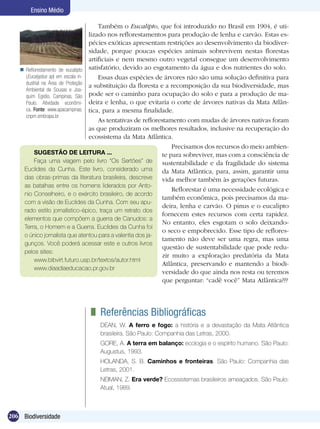 Ensino Médio

                                       Também o Eucalipto, que foi introduzido no Brasil em 1904, é uti-
                                   lizado nos reflorestamentos para produção de lenha e carvão. Estas es-
                                   pécies exóticas apresentam restrições ao desenvolvimento da biodiver-
                                   sidade, porque poucas espécies animais sobrevivem nestas florestas
                                   artificiais e nem mesmo outro vegetal consegue um desenvolvimento
    Reflorestamento de euca­lipto satisfatório, devido ao esgotamento da água e dos nutrientes do solo.
     (Eucalyptus sp) em escala in-     Essas duas espécies de árvores não são uma solução definitiva para
     dustrial na Área de Proteção
                                   a substituição da floresta e a recomposição da sua biodiversidade, mas
     Ambiental de Sousas e Joa-
     quim Egídio, Campinas, São pode ser o caminho para ocupação do solo e para a produção de ma-
     Paulo. Atividade econômi- deira e lenha, o que evitaria o corte de árvores nativas da Mata Atlân-
     ca. Fonte: www.apacampinas. tica, para a mesma finalidade.
     cnpm.embrapa.br
                                       As tentativas de reflorestamento com mudas de árvores nativas foram
                                   as que produziram os melhores resultados, inclusive na recuperação do
                                   ecossistema da Mata Atlântica.
                                                                    Precisamos dos recursos do meio ambien-
         SUGESTÃO DE LEITURA ...                                te para sobreviver, mas com a consciência de
         Faça uma viagem pelo livro “Os Sertões” de             sustentabilidade e da fragilidade do sistema
    Euclides da Cunha. Este livro, considerado uma              da Mata Atlântica, para, assim, garantir uma
    das obras-primas da literatura brasileira, descreve         vida melhor também às gerações futuras.
    as batalhas entre os homens liderados por Anto-
                                                                    Reflorestar é uma necessidade ecológica e
    nio Conselheiro, e o exército brasileiro, de acordo
                                                                também econômica, pois precisamos da ma-
    com a visão de Euclides da Cunha. Com seu apu-
                                                                deira, lenha e carvão. O pinus e o eucalipto
    rado estilo jornalístico-épico, traça um retrato dos
                                                                fornecem estes recursos com certa rapidez.
    elementos que compõem a guerra de Canudos: a
                                                                No entanto, eles esgotam o solo deixando-
    Terra, o Homem e a Guerra. Euclides da Cunha foi
                                                                o seco e empobrecido. Esse tipo de reflores-
    o único jornalista que atentou para a valentia dos ja-
                                                                tamento não deve ser uma regra, mas uma
    gunços. Você poderá acessar este e outros livros
                                                                questão de sustentabilidade que pode redu-
    pelos sites:
                                                                zir muito a exploração predatória da Mata
         www.bibvirt.futuro.usp.br/textos/autor.html
                                                                Atlântica, preservando e mantendo a biodi-
         www.diaadiaeducacao.pr.gov.br
                                                                versidade do que ainda nos resta ou teremos
                                                                que perguntar: “cadê você” Mata Atlântica???




                                	 Referências Bibliográficas
                                  DEAN, W. A ferro e fogo: a história e a devastação da Mata Atlântica
                                  brasileira. São Paulo: Companhia das Letras, 2000.
                                  GORE, A. A terra em balanço: ecologia e o espírito humano. São Paulo:
                                  Augustus, 1993.
                                  HOLANDA, S. B. Caminhos e fronteiras. São Paulo: Companhia das
                                  Letras, 2001.
                                  NEIMAN, Z. Era verde? Ecossistemas brasileiros ameaçados. São Paulo:
                                  Atual, 1989.



206 Biodiversidade
 