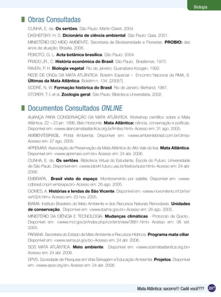 Biologia

	 Obras Consultadas
 CUNHA, E. da. Os sertões. São Paulo: Martin Claret, 2004.
 DASHEFSKY, H. S. Dicionário de ciência ambiental. São Paulo: Gaia, 2001.
 MINISTÉRIO DO MEIO AMBIENTE. Secretaria de Biodiversidade e Florestas. PROBIO: dez
 anos de atuação. Brasília, 2006.
 PEIXOTO, G. L. Acta botânica brasílica. São Paulo: 2004.
 PRADO JR., C. História econômica do Brasil. São Paulo: Brasiliense, 1970.
 RAVEN, P. H. Biologia vegetal. Rio de Janeiro: Guanabara Koogan, 1992.
 REDE DE ONGs DA MATA ATLÂNTICA. Boletim Especial – Encontro Nacional da RMA, 8.
 Últimas da Mata Atlântica. Boletim n. 134, [2005?].
 SODRÉ, N. W. Formação histórica do Brasil. Rio de Janeiro: Bertrand, 1987.
 STORER, T. I. et al. Zoologia geral. São Paulo: Biblioteca Universitária, 2002.


	 Documentos Consultados Online 
 ALIANÇA PARA CONSERVAÇÃO DA MATA ATLÂNTICA. Workshop científico sobre a Mata
 Atlântica, 22 – 23 jan. 1996, Belo Horizonte. Mata Atlântica: ciência, conservação e políticas.
 Disponível em: <www.aliancamataatlantica.org.br/limites.html> Acesso em: 31 ago. 2005.
 AMBIENTEBRASIL. Portal Ambiental. Disponível em: <www.ambientebrasil.com.br/clima>
 Acesso em: 27 ago. 2005.
 APREMAVI. Associação de Preservação da Mata Atlântica do Alto Vale do Ivaí. Mata Atlântica.
 Disponível em: <www.apremavi.com.br> Acesso em: 24 abr. 2006.
 CUNHA, E. da. Os sertões. Biblioteca Virtual do Estudante, Escola do Futuro, Universidade
 de São Paulo. Disponível em: <www.bibvirt.futuro.usp.br/textos/autor.html> Acesso em: 24 abr.
 2006.
 EMBRAPA. Brasil visto do espaço. Monitoramento por satélite. Disponível em: <www.
 cdbrasil.cnpm.embrapa.br> Acesso em: 26 ago. 2005.
 GOMES, A. Histórias e lendas de São Vicente. Disponível em: <www.novomilenio.inf.br/sv/
 svh024.htm> Acesso em: 23 nov. 2005.
 IBAMA. Instituto Brasileiro do Meio Ambiente e dos Recursos Naturais Renováveis. Unidades
 de conservação. Disponível em: <www.ibama.gov.br> Acesso em: 26 ago. 2005.
 MINISTÉRIO DA CIÊNCIA E TECNOLOGIA. Mudanças climáticas - Protocolo de Quioto..
 Disponível em: <www.mct.gov.br/index.php/content/view/3881.html> Acesso em: 08 set.
 2005.
 PARANÁ. Secretaria do Estado de Meio Ambiente e Recursos Hídricos. Programa mata ciliar.
 Disponível em: <www.sema.pr.gov.br> Acesso em: 24 abr. 2006.
 SOS MATA ATLÂNTICA. Meio ambiente. Disponível em: <www.sosmataatlantica.org.br>
 Acesso em: 24 abr. 2006.
 SPVS. Sociedade de Pesquisa em Vida Selvagem e Educação Ambiental. Projetos. Disponível
 em: <www.spvs.org.br> Acesso em: 24 abr. 2006.




                                                                 Mata Atlântica: socorro!!! Cadê você??? 207
 