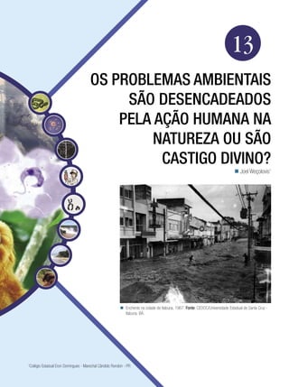 Biologia




                                                                                                                          13
                                     Os problemas ambientais
                                          são desencadeados
                                         pela ação humana na
                                              natureza ou são
                                               castigo divino?
                                                                                                                             Joel Weçolovis1




                                                        Enchente na cidade de Itabuna, 1967. Fonte: CEDOC/Universidade Estadual de Santa Cruz -
                                                         Itabuna, BA.




Colégio Estadual Eron Domingues - Marechal Cândido Rondon - PR
1



             Os problemas ambientais são desencadeados pela ação humana na natureza ou é castigo divino? 209
 