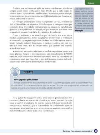 Biologia

    É sabido que as formas de vida, inclusive a do homem, não foram             Cada organismo possui es-
sempre assim como conhecemos hoje. Desde que a vida surgiu no                  truturas, funções e compor-
planeta Terra, vem sofrendo modificações, sejam elas provocadas pe-            tamentos que lhe permitem
lo meio externo ou pelo meio interno (pH do citoplasma, herança ge-            sobreviver, reproduzir e des-
nética, entre outros fatores).                                                 frutar dos recursos do am-
    Os biólogos avaliam que, desde o surgimento da vida, existiram de          biente no qual vive, ou se-
                                                                               ja, “resolver problemas” que
100 a 250 milhões de espécies, 90% das quais já desapareceram por
                                                                               o ambiente pode apresentar.
completo. Essa diversidade biológica tem sua origem na variabilidade
                                                                               Chamamos esse processo de
genética e nos processos de adaptação que permitem aos seres vivos             adaptação.
responder à enorme variedade de estímulos do ambiente.
    Como o ambiente e as situações que ele impõe aos seres vivos,
mudam continuamente, novas adaptações aconteceram e continuam
acontecendo. As espécies que não são bem sucedidas entram em ex-
tinção (seleção natural). Entretanto, o caráter evolutivo não está res-
trito aos seres vivos, mas ao próprio meio, que também está sujeito à
ação destes seres.
    Atualmente, são conhecidos entre o total de organismos, como ani-
mais, plantas, fungos e microrganismos, aproximadamente 1.700.000
espécies, mas os cientistas estimam que exista mais de 10 milhões de
organismos ainda por descobrir e que, infelizmente, muitos deles de-
saparecerão antes que o homem possa conhecê-las.




         	      DEBATE

    Você já parou para pensar!
     Por que existem tantos tipos diferentes de seres vivos? Por que alguns seres se assemelham mais
 do que outros? Por que existem tantos tipos de árvores? Por que uma laranjeira e um limoeiro são pa-
 recidos, enquanto uma macieira e um jatobá são tão diferentes?




   Foi a partir de indagações como essas que os pesquisadores pro-
curaram elaborar um sistema de classificação, numa tentativa de orga-
nizar a incrível abundância do mundo natural. E foi por meio da ob-
servação e da reflexão, que a humanidade foi conhecendo aspectos
importantes a respeito dos seres vivos, os quais serviram como critério
para identificação, a base para a sua classificação.




                                                                Bactérias: “um universo microscópico”          21
 