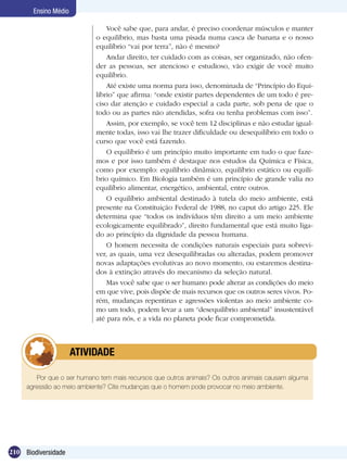 Ensino Médio

                               Você sabe que, para andar, é preciso coordenar músculos e manter
                           o equilíbrio, mas basta uma pisada numa casca de banana e o nosso
                           equilíbrio “vai por terra”, não é mesmo?
                               Andar direito, ter cuidado com as coisas, ser organizado, não ofen-
                           der as pessoas, ser atencioso e estudioso, vão exigir de você muito
                           equilíbrio.
                               Até existe uma norma para isso, denominada de “Princípio do Equi-
                           líbrio” que afirma: “onde existir partes dependentes de um todo é pre-
                           ciso dar atenção e cuidado especial a cada parte, sob pena de que o
                           todo ou as partes não atendidas, sofra ou tenha problemas com isso”.
                               Assim, por exemplo, se você tem 12 disciplinas e não estudar igual-
                           mente todas, isso vai lhe trazer dificuldade ou desequilíbrio em todo o
                           curso que você está fazendo.
                               O equilíbrio é um princípio muito importante em tudo o que faze-
                           mos e por isso também é destaque nos estudos da Química e Física,
                           como por exemplo: equilíbrio dinâmico, equilíbrio estático ou equilí-
                           brio químico. Em Biologia também é um princípio de grande valia no
                           equilíbrio alimentar, energético, ambiental, entre outros.
                               O equilíbrio ambiental destinado à tutela do meio ambiente, está
                           presente na Constituição Federal de 1988, no caput do artigo 225. Ele
                           determina que “todos os indivíduos têm direito a um meio ambiente
                           ecologicamente equilibrado”, direito fundamental que está muito liga-
                           do ao princípio da dignidade da pessoa humana.
                               O homem necessita de condições naturais especiais para sobrevi-
                           ver, as quais, uma vez desequilibradas ou alteradas, podem promover
                           novas adaptações evolutivas ao novo momento, ou estaremos destina-
                           dos à extinção através do mecanismo da seleção natural.
                               Mas você sabe que o ser humano pode alterar as condições do meio
                           em que vive, pois dispõe de mais recursos que os outros seres vivos. Po-
                           rém, mudanças repentinas e agressões violentas ao meio ambiente co-
                           mo um todo, podem levar a um “desequilíbrio ambiental” insustentável
                           até para nós, e a vida no planeta pode ficar comprometida.



            	         ATIVIDADE

        Por que o ser humano tem mais recursos que outros animais? Os outros animais causam alguma
     agressão ao meio ambiente? Cite mudanças que o homem pode provocar no meio ambiente.




210 Biodiversidade
 