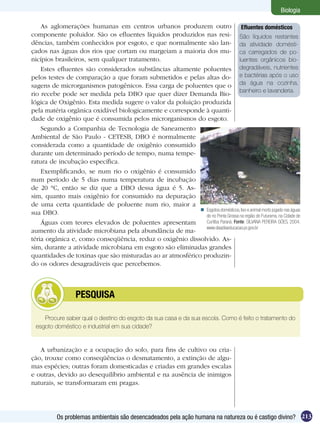 Biologia

    As aglomerações humanas em centros urbanos produzem outro Efluentes domésticos
componente poluidor. São os efluentes líquidos produzidos nas resi- São líquidos restantes
dências, também conhecidos por esgoto, e que normalmente são lan- da atividade domésti-
çados nas águas dos rios que cortam ou margeiam a maioria dos mu- ca carregados de po-
nicípios brasileiros, sem qualquer tratamento.                                   luentes orgânicos bio-
    Estes efluentes são considerados substâncias altamente poluentes degradáveis, nutrientes
pelos testes de comparação a que foram submetidos e pelas altas do- e bactérias após o uso
sagens de microrganismos patogênicos. Essa carga de poluentes que o da água na cozinha,
                                                                                 banheiro e lavanderia.
rio recebe pode ser medida pela DBO que quer dizer Demanda Bio-
lógica de Oxigênio. Esta medida sugere o valor da poluição produzida
pela matéria orgânica oxidável biologicamente e corresponde à quanti-
dade de oxigênio que é consumida pelos microrganismos do esgoto.
    Segundo a Companhia de Tecnologia de Saneamento
Ambiental de São Paulo - CETESB, DBO é normalmente
considerada como a quantidade de oxigênio consumido
durante um determinado período de tempo, numa tempe-
ratura de incubação específica.
    Exemplificando, se num rio o oxigênio é consumido
num período de 5 dias numa temperatura de incubação
de 20 °C, então se diz que a DBO dessa água é 5. As-
sim, quanto mais oxigênio for consumido na depuração
de uma certa quantidade de poluente num rio, maior a
                                                            Esgotos domésticos, lixo e animal morto jogado nas águas
sua DBO.                                                     do rio Ponta Grossa na região do Futurama, na Cidade de
    Águas com teores elevados de poluentes apresentam        Curitiba Paraná. Fonte: SILVANA PEREIRA GÓES, 2004.
                                                             www.diaadiaeducacao.pr.gov.br
aumento da atividade microbiana pela abundância de ma-
téria orgânica e, como conseqüência, reduz o oxigênio dissolvido. As-
sim, durante a atividade microbiana em esgoto são eliminadas grandes
quantidades de toxinas que são misturadas ao ar atmosférico produzin-
do os odores desagradáveis que percebemos.



           	       PESQUISA

    Procure saber qual o destino do esgoto da sua casa e da sua escola. Como é feito o tratamento do
 esgoto doméstico e industrial em sua cidade?


   A urbanização e a ocupação do solo, para fins de cultivo ou cria-
ção, trouxe como conseqüências o desmatamento, a extinção de algu-
mas espécies; outras foram domesticadas e criadas em grandes escalas
e outras, devido ao desequilíbrio ambiental e na ausência de inimigos
naturais, se transformaram em pragas.




           Os problemas ambientais são desencadeados pela ação humana na natureza ou é castigo divino? 213
 
