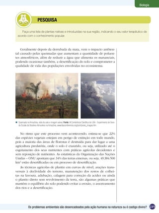 Biologia



              	          PESQUISA

     Faça uma lista de plantas nativas e introduzidas na sua região, indicando o seu valor terapêutico de
  acordo com o conhecimento popular.



    Geralmente depois da derrubada da mata, vem o impacto ambien-
tal causado pelas queimadas que aumentam a quantidade de poluen-
tes atmosféricos, além de reduzir a água que alimenta os mananciais,
podendo ocasionar também, a desertificação do solo e comprometer a
qualidade de vida das populações envolvidas no ecossistema.




 Queimada na Amazônia, vista do solo e imagem aérea. Fonte: III Conferência Científica do LBA - Experimento de Gran-
  de Escala da Biosfera-Atmosfera na Amazônia, www.lbaconferencia.org/port/press_images.htm


    No ritmo que este processo vem acontecendo, estima-se que 22%
das espécies vegetais estejam em perigo de extinção em todo mundo,
pois a maioria das áreas de florestas é destruída para dar lugar a uma
agricultura predatória, onde o solo é exaurido, ou seja, utilizado até o
esgotamento dos seus nutrientes com práticas agrícolas decadentes e
sem reposição de nutrientes. As estatísticas da Organização das Nações
Unidas – ONU apontam que 34% das terras emersas, ou seja, 49.384.500
km2 estão desertificadas ou em processo de desertificação.
    As técnicas agrícolas de plantio em curvas de nível, arações trans-
versais à declividade do terreno, manutenção dos restos de colhei-
tas na lavoura, adubação, calagem para correção da acidez ou ainda
o plantio direto sem revolvimento da terra, são algumas práticas que
mantém o equilíbrio do solo podendo evitar a erosão, o assoreamento
dos rios e a desertificação.




              Os problemas ambientais são desencadeados pela ação humana na natureza ou é castigo divino? 215
 