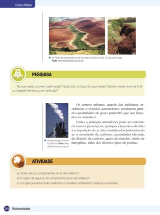 Ensino Médio




                                   (A) Prática de conservação do solo por meio de curvas de nível. (B) Solo com erosão.
                                    Fonte: www.diaadiaeducacao.pr.gov.br




            	         PESQUISA

        Na sua região ocorrem queimadas? Quais são os tipos de queimadas? Existem seres vivos (animal
     ou vegetal) extintos ou em extinção?



                                                                 Os centros urbanos, através das indústrias, re-
                                                             sidências e veículos automotores, produzem gran-
                                                             des quantidades de gases poluentes que são lança-
                                                             dos na atmosfera.
                                                                 Então, a poluição atmosférica pode ser entendi-
                                                             da como a presença de qualquer elemento estranho
                                                             à composição do ar. São considerados poluentes do
                                                             ar: o monóxido de carbono, quantidades elevadas
                                                             de dióxido de carbono, gases de enxofre, óxido de
                              Poluição lançada no ar pe-
                               las refinarias. Fonte: www.   nitrogênio, além dos diversos tipos de poeiras.
                               diaadiaeducacao.pr.gov.br




            	         ATIVIDADE

        a) Quais são os componentes do ar atmosférico?
        b) O vapor de água é um componente do ar atmosférico?
        c) Um gás poluente pode colaborar no equilíbrio ambiental? Explique a resposta




216 Biodiversidade
 