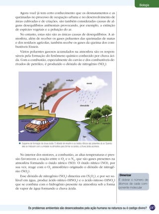 Biologia

    Agora você já tem certo conhecimento que os desmatamentos e as
queimadas no processo de ocupação urbana e no desenvolvimento de
áreas cultivadas e de criações, são também consideradas causas de al-
guns desequilíbrios ambientais provocando, por exemplo, a extinção
de espécies vegetais e a poluição do ar.
    No entanto, estas não são as únicas causas de desequilíbrios. A at-
mosfera, além de receber os gases poluentes das queimadas de matas
e dos resíduos agrícolas, também recebe os gases da queima dos com-
bustíveis fósseis.
    Vários poluentes gasosos acumulados na atmosfera são os respon-
sáveis pela formação do fenômeno químico conhecido por chuva áci-
da. Com a combustão, especialmente do carvão e dos combustíveis de-
rivados de petróleo, é produzido o dióxido de nitrogênio (NO2).




   Esquema de formação da chuva ácida. O dióxido de enxofre e os óxidos nítricos são poluentes do ar. Quando
    eles se misturam com a umidade na atmosfera para formar os ácidos, a chuva ácida acontece.


   No interior dos motores, a combustão, as altas temperaturas e pres-
são favorecem a reação entre o O2 e o N2, que são gases presentes na
atmosfera formando o óxido nítrico (NO). O óxido nítrico (NO), por
sua vez, reage com o O2 atmosférico originado o dióxido de nitrogê-
nio (NO2).
   Esse dióxido de nitrogênio (NO2) dimeriza em (N2O4), e por ser so-                                           Dimerizar
lúvel em água, produz ácido nítrico (HNO3) e o ácido nitroso (HNO2)                                             É dobrar o número de
que se combina com o hidrogênio presente na atmosfera sob a forma                                               átomos de cada com-
de vapor de água formando a chuva ácida.                                                                        ponente molecular




            Os problemas ambientais são desencadeados pela ação humana na natureza ou é castigo divino? 217
 