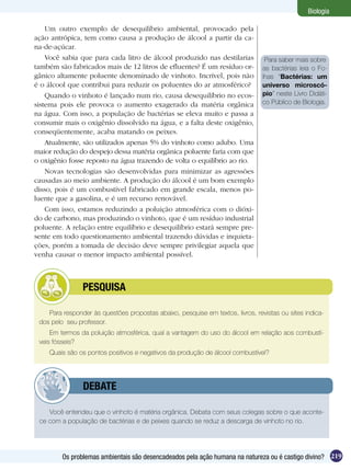 Biologia

    Um outro exemplo de desequilíbrio ambiental, provocado pela
ação antrópica, tem como causa a produção de álcool a partir da ca-
na-de-açúcar.
    Você sabia que para cada litro de álcool produzido nas destilarias           Para saber mais sobre
também são fabricados mais de 12 litros de efluentes? É um resíduo or-          as bactérias leia o Fo-
gânico altamente poluente denominado de vinhoto. Incrível, pois não             lhas “Bactérias: um
é o álcool que contribui para reduzir os poluentes do ar atmosférico?           universo microscó-
    Quando o vinhoto é lançado num rio, causa desequilíbrio no ecos-            pio” neste Livro Didáti-
sistema pois ele provoca o aumento exagerado da matéria orgânica                co Público de Biologia.
na água. Com isso, a população de bactérias se eleva muito e passa a
consumir mais o oxigênio dissolvido na água, e a falta deste oxigênio,
conseqüentemente, acaba matando os peixes.
    Atualmente, são utilizados apenas 5% do vinhoto como adubo. Uma
maior redução do despejo dessa matéria orgânica poluente faria com que
o oxigênio fosse reposto na água trazendo de volta o equilíbrio ao rio.
    Novas tecnologias são desenvolvidas para minimizar as agressões
causadas ao meio ambiente. A produção do álcool é um bom exemplo
disso, pois é um combustível fabricado em grande escala, menos po-
luente que a gasolina, e é um recurso renovável.
    Com isso, estamos reduzindo a poluição atmosférica com o dióxi-
do de carbono, mas produzindo o vinhoto, que é um resíduo industrial
poluente. A relação entre equilíbrio e desequilíbrio estará sempre pre-
sente em todo questionamento ambiental trazendo dúvidas e inquieta-
ções, porém a tomada de decisão deve sempre privilegiar aquela que
venha causar o menor impacto ambiental possível.



         	      PESQUISA

    Para responder às questões propostas abaixo, pesquise em textos, livros, revistas ou sites indica-
 dos pelo seu professor.
     Em termos da poluição atmosférica, qual a vantagem do uso do álcool em relação aos combustí-
 veis fósseis?
    Quais são os pontos positivos e negativos da produção de álcool combustível?




         	      DEBATE

    Você entendeu que o vinhoto é matéria orgânica. Debata com seus colegas sobre o que aconte-
 ce com a população de bactérias e de peixes quando se reduz a descarga de vinhoto no rio.




         Os problemas ambientais são desencadeados pela ação humana na natureza ou é castigo divino? 219
 