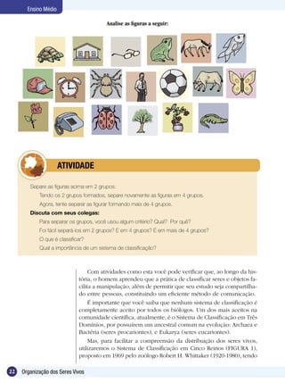 Ensino Médio

                                         Analise as figuras a seguir:




             	        ATIVIDADE

        Separe as figuras acima em 2 grupos:
        	   Tendo os 2 grupos formados, separe novamente as figuras em 4 grupos.
        	   Agora, tente separar as figurar formando mais de 4 grupos.
        Discuta com seus colegas:
        	   Para separar os grupos, você usou algum critério? Qual? Por quê?
        	   Foi fácil separá-los em 2 grupos? E em 4 grupos? E em mais de 4 grupos?
        	   O que é classificar?
        	   Qual a importância de um sistema de classificação?



                                  Com atividades como esta você pode verificar que, ao longo da his-
                             tória, o homem aprendeu que a prática de classificar seres e objetos fa-
                             cilita a manipulação, além de permitir que seu estudo seja compartilha-
                             do entre pessoas, constituindo um eficiente método de comunicação.
                                  É importante que você saiba que nenhum sistema de classificação é
                             completamente aceito por todos os biólogos. Um dos mais aceitos na
                             comunidade científica, atualmente, é o Sistema de Classificação em Três
                             Domínios, por possuírem um ancestral comum na evolução: Archaea e
                             Bactéria (seres procariontes), e Eukarya (seres eucariontes).
                                  Mas, para facilitar a compreensão da distribuição dos seres vivos,
                             utilizaremos o Sistema de Classificação em Cinco Reinos (FIGURA 1),
                             proposto em 1969 pelo zoólogo Robert H. Whittaker (1920-1980), tendo

22   Organização dos Seres Vivos
 