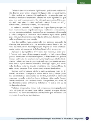 Biologia



    É interessante não confundir aquecimento global com o efeito es-
tufa. Embora estes termos estejam interligados, não são equivalentes.
O efeito estufa é um processo físico pelo qual a presença dos gases at-
mosféricos mantém a temperatura da terra em maior equilíbrio do que
teria, caso estivessem ausentes. Os principais gases atmosféricos co-
nhecidos como gases do efeito estufa são: dióxido de carbono (CO2),
metano (CH4), óxido nitroso (NO2) e ozônio (O3).
    O problema causador do desequilíbrio é que alguns gases produ-
zidos pelas queimadas ou pelos motores a combustão, ao se acumula-
rem em grandes quantidades na atmosfera, acentuariam o efeito estufa
e, como conseqüência, causariam o fenômeno do aquecimento global
que é considerado como responsável pelas alterações climáticas obser-
vadas atualmente em todo mundo.
    Esse desequilíbrio vem acontecendo pelo processo acelerado da
urbanização e industrialização com as queimadas em florestas, de car-
vão e de combustíveis. Se essa produção de gases do efeito estufa au-
mentar muito, a temperatura global também tenderá a aumentar.
    De todos os desequilíbrios provocados pelo homem, o efeito estu-
fa é o que mais causa pânico nas pessoas pelas previsões catastróficas
que são feitas como: o aquecimento global, o derretimento das geleiras
polares, a elevação do nível dos mares, inundações das cidades litorâ-
neas, os ciclones, os furacões, as tempestades, o ressecamento do solo,
entre outros. E para este fenômeno não há refúgio seguro, não há es-
colha de classe social ou situação econômica, pois é um problema de
todos e cada habitante deste planeta deve ter consciência disso.
    Nunca a espécie humana interferiu tanto na natureza como no úl-
timo século. Como conseqüência, muitas são as alterações que pode-
mos determinar nos ecossistemas da litosfera, hidrosfera e atmosfera
como, por exemplo: poluições, chuvas ácidas ou efeito estufa. Os pro-
blemas ambientais, com os conseqüentes desequilíbrios, são frutos da
ação humana no meio ambiente e nada tem a ver com a obra da ira
ou do castigo divino.
    Tudo isso nos remete a pensar cada vez mais no nosso papel como
parte integrante da natureza e que toda e qualquer ação por nós de-
sencadeada no meio ambiente tem uma resposta que, na maioria das
vezes, não é aquela que desejávamos.




         Os problemas ambientais são desencadeados pela ação humana na natureza ou é castigo divino? 221
 