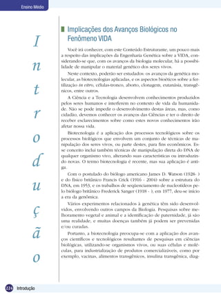 Ensino Médio




                       	 Implicações dos Avanços Biológicos no 	
            I            Fenômeno VIDA
                           Você irá conhecer, com este Conteúdo Estruturante, um pouco mais
                      a respeito das implicações da Engenharia Genética sobre a VIDA, con-

            n         siderando-se que, com os avanços da biologia molecular, há a possibi-
                      lidade de manipular o material genético dos seres vivos.
                           Neste contexto, poderão ser estudados: os avanços da genética mo-
                      lecular, as biotecnologias aplicadas, e os aspectos bioéticos sobre a fer-

            t         tilização in vitro, células-tronco, aborto, clonagem, eutanásia, transgê-
                      nicos, entre outros.
                           A Ciência e a Tecnologia desenvolvem conhecimentos produzidos
                      pelos seres humanos e interferem no contexto de vida da humanida-

            r         de. Não se pode impedir o desenvolvimento destas áreas, mas, como
                      cidadão, devemos conhecer os avanços das Ciências e ter o direito de
                      receber esclarecimentos sobre como estes novos conhecimentos irão
                      afetar nossa vida.


            o              Biotecnologia é a aplicação dos processos tecnológicos sobre os
                      processos biológicos que envolvem um conjunto de técnicas de ma-
                      nipulação dos seres vivos, ou parte destes, para fins econômicos. Es-
                      se conceito inclui também técnicas de manipulação direta do DNA de


            d         qualquer organismo vivo, alterando suas características ou introduzin-
                      do novas. O termo biotecnologia é recente, mas sua aplicação é anti-
                      ga.
                           Com o postulado do biólogo americano James D. Watson (1928- )


            u         e do físico britânico Francis Crick (1916 - 2004) sobre a estrutura do
                      DNA, em 1953, e os trabalhos de seqüenciamento de nucleotídeos pe-
                      lo biólogo britânico Frederick Sanger (1918 - ), em 1977, deu-se início
                      a era da genômica.


            ç              Vários experimentos relacionados à genética têm sido desenvol-
                      vidos, envolvendo outros campos da Biologia. Pesquisas sobre me-
                      lhoramento vegetal e animal e a identificação de paternidade, já são
                      uma realidade, e muitas doenças também já podem ser prevenidas


            ã
                      e/ou curadas.
                           Portanto, a biotecnologia preocupa-se com a aplicação dos avan-
                      ços científicos e tecnológicos resultantes de pesquisas em ciências
                      biológicas, utilizando-se organismos vivos, ou suas células e molé-


            o
                      culas, para industrialização de produtos comercializáveis, como por
                      exemplo, vacinas, alimentos transgênicos, insulina transgênica, diag-




224 Introdução
 