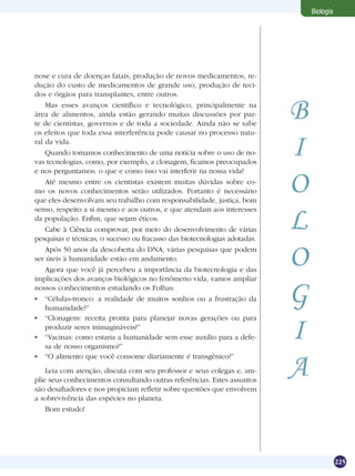 Biologia




nose e cura de doenças fatais, produção de novos medicamentos, re-
dução do custo de medicamentos de grande uso, produção de teci-
dos e órgãos para transplantes, entre outros.
    Mas esses avanços científico e tecnológico, principalmente na
área de alimentos, ainda estão gerando muitas discussões por par-
te de cientistas, governos e de toda a sociedade. Ainda não se sabe
                                                                           B
os efeitos que toda essa interferência pode causar no processo natu-
ral da vida.
    Quando tomamos conhecimento de uma notícia sobre o uso de no-
vas tecnologias, como, por exemplo, a clonagem, ficamos preocupados
                                                                           I
e nos perguntamos: o que e como isso vai interferir na nossa vida?
    Até mesmo entre os cientistas existem muitas dúvidas sobre co-
mo os novos conhecimentos serão utilizados. Portanto é necessário
que eles desenvolvam seu trabalho com responsabilidade, justiça, bom
                                                                           O
                                                                           L
senso, respeito a si mesmo e aos outros, e que atendam aos interesses
da população. Enfim, que sejam éticos.
    Cabe à Ciência comprovar, por meio do desenvolvimento de várias
pesquisas e técnicas, o sucesso ou fracasso das biotecnologias adotadas.
    Após 50 anos da descoberta do DNA, várias pesquisas que podem
ser úteis à humanidade estão em andamento.
    Agora que você já percebeu a importância da biotecnologia e das
                                                                           O
implicações dos avanços biológicos no fenômeno vida, vamos ampliar
nossos conhecimentos estudando os Folhas:
 	 “Células-tronco: a realidade de muitos sonhos ou a frustração da
    humanidade?”
                                                                           G
 	 “Clonagem: receita pronta para planejar novas gerações ou para
    produzir seres inimagináveis?”
 	 “Vacinas: como estaria a humanidade sem esse auxílio para a defe-
    sa de nosso organismo?”
                                                                           I
                                                                           A
 	 “O alimento que você consome diariamente é transgênico?”
    Leia com atenção, discuta com seu professor e seus colegas e, am-
plie seus conhecimentos consultando outras referências. Estes assuntos
são desafiadores e nos propiciam refletir sobre questões que envolvem
a sobrevivência das espécies no planeta.
    Bom estudo!




                                                                                          225
 