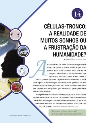 Biologia




                                                                                                       14
                                                           Células-tronco:
                                                             a realidade de
                                                          muitos sonhos ou
                                                           a frustração da
                                                               humanidade?
                                                                                          Marilene Mieko Yamamoto Pires1

                                                                  expectativa de vida é composta pelo nú-
                                                                  mero de anos a serem vividos por uma
                                                                 pessoa. Para você ter uma idéia, em 1910,
                                                                   a expectativa de vida de um homem bra-
                                                                   sileiro era de 33,4 anos, e em 2003 já
                                                    subia para os 69 anos. Apesar desse aumento, o IBGE
                                                 alerta para o fato de que esse indicador poderia ter um
                                                 crescimento mais expressivo não fosse o número de mor-
                                                 tes prematuras de jovens por violência, principalmente
                                                 do sexo masculino.
                                                     Isso pode ser notado na diferença das taxas de expecta-
                                                 tiva de vida entre os sexos. Os homens que nasceram em
                                                 2003 têm uma expectativa de vida média de 67,6 anos. As
                                                    mulheres nascidas no mesmo ano devem viver, em mé-
                                                        dia, 75,2 anos. (United Nations Development Programme, 2005)

                                                                          Por que as mulheres vivem mais?
                                                                          É uma questão fisiológica ou sociológica?
Colégio Estadual Silvio Vidal - Paranavaí - PR
1




                                             Células-tronco: a realidade de muitos sonhos ou a frustração da humanidade? 227
 