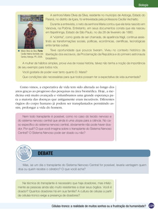 Biologia


                                      A senhora Maria Olivia da Silva, residente no município de Astorga, Estado do
                                   Paraná, no distrito de Içara, foi entrevistada pela professora Cecília Vechiatto.
                                       Durante a entrevista, o neto da senhora Maria contou que ela teria nascido em
                                   Varsóvia, na Polônia. Entretanto, em seus documentos consta que ela nasceu
                                   em Itapetininga, Estado de São Paulo, no dia 28 de fevereiro de 1880.
                                       A “vózinha”, como gosta de ser chamada, de aparência frágil, continua assis-
                                   tindo as transformações sociais, políticas, econômicas, científicas, tecnológicas
                                   entre tantas outras.
  Maria Olívia da Silva. Fonte:       Teve oportunidade que poucos tiveram. Viveu no contexto histórico da
   Cecília Helena Vechiatto dos    libertação dos escravos, da Proclamação da República e do primeiro astronauta
   Santos. Astorga, PR, 2006.
                                   brasileiro.
    A mulher de hábitos simples, prova viva de nossa história, talvez não tenha a noção da importância
 de seu exemplo para todos nós.
      Você gostaria de poder viver tanto quanto D. Maria?
      Que condições são necessárias para que todos possam ter a expectativa de vida aumentada?


    Como vimos, a expectativa de vida tem sido alterada ao longo dos
anos graças ao progresso das pesquisas na área biomédica. Hoje, a me-
dicina está muito avançada e vislumbramos uma grande esperança pa-
ra a maioria das doenças que antigamente eram incuráveis. Diferentes
órgãos do corpo humano já podem ser transplantados permitindo as-
sim, prolongar a vida do homem.

     Nem todo transplante é possível, como no caso do tecido nervoso e
 do sistema nervoso central que ainda é uma utopia para a ciência. No ca-
 so específico do sistema nervoso central, obviamente não pode haver doa-
 dor. Por quê? O que você imagina sobre o transplante do Sistema Nervoso
 Central? O Sistema Nervoso pode ser doado ou não?




             	           DEBATE

    Mas, se um dia o transplante do Sistema Nervoso Central for possível, levaria vantagem quem
 doa ou quem recebe o cérebro? O que você acha?



    Na técnica do transplante é necessário que haja doadores, mas infeliz-
 mente as pessoas ainda são muito resistentes a doar seus órgãos. Você é
 doador? Quantos doadores há em sua família? A cultura de células a partir
 de células-tronco exige a presença de doadores?


                                       Células-tronco: a realidade de muitos sonhos ou a frustração da humanidade? 229
 