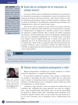 Ensino Médio

      Alois Alzheimer (14 de             	 Quais são as vantagens de se manipular as
    junho de 1864 — 19 de de-
    zembro de 1915) foi um neu-            células-tronco?
    rologista alemão conhecido,
    sobretudo por ter sido o pri-           O uso das células-tronco em diferentes anomalias tem crescido mui-
    meiro autor a reconhecer a          to, tornando essa pesquisa um importante avanço da medicina no tra-
    doença neurodegenerativa            tamento de doenças até hoje incuráveis, como câncer, lesões na colu-
    que hoje tem o seu nome (do-        na (problemas de paralisia), danos cerebrais (traumas e doenças como
    ença de Alzheimer ou mal de         os males de Alzheimer e de Parkinson), tratamentos para doenças neu-
    Alzheimer). Alzheimer traba-        rodegenerativas, danos no coração entre outras.
    lhou também com Emil Kra-
                                            Até três anos atrás, acreditava-se que células do coração seriam in-
    epelin, autor da primeira clas-
                                        capazes de se regenerar. Hoje sabemos que no momento de um infar-
    sificação moderna dos vários
    tipos de doenças psicóticas.        to, células-tronco se dirigem até o músculo cardíaco com o objetivo
           Fonte: www.wikipedia.org
                                        de regenerar a região lesionada. Mas o número de células é pequeno
                                        em relação a área lesionada que possui vascularização comprometida,
                                        por isso não conseguem regenerá-la. Se as células-tronco conseguis-
                                        sem chegar a todas as regiões lesionadas, o coração seria capaz de se
                                        regenerar por si só, da mesma forma que a pele quando sofre um le-
                                        ve machucado. Deste modo, as pesquisas têm sido desenvolvidas pro-
                                        curando conhecer a ação e aumentar o número de células-tronco en-
                                        volvidas na regeneração da área lesionada. Esse processo é conhecido
                                        como terapia gênica.


                   	         DEBATE

         Agora você já conhece os dois tipos de células-tronco. Tente pensar qual é o tipo mais utilizado
      para os transplantes e discuta sobre o por quê.



                                         	 Células-tronco saudáveis prolongariam a vida?
                                            Alguns pesquisadores acreditam que manter saudáveis as células-
                                        tronco do organismo é o segredo da longevidade.
                                            Se as pessoas envelhecem é porque, com o tempo, as células-tron-
                                        co perdem a capacidade de repor outras células que são vitais para
     Charles Dennis Buchinsky.
      conhecido como Charles Bron-      que os órgãos se mantenham jovens e saudáveis, seria possível então,
      son (1921 - 2003 ) era um ator    retardar o envelhecimento com a substituição dessas células por meio
      americano. Bronson morreu de      de transplantes ou outras técnicas.
      pneumonia e sofria da doença de
      Alzheimer. Fonte: GNU Free Doc.       A polêmica surge quando se trata da retirada de células-tronco de
      License, www.wikipedia.org
                                        embriões não utilizados para iniciar gravidez, que uma vez congela-
                                        dos, serão posteriormente descartados uma vez que há necessidade
                                        de destruí-los. Alguns acham que o extermínio desses embriões é tão
                                        criminoso quanto o aborto, uma vez que acaba com uma forma de vi-
                                        da. E você? Concorda com as pesquisas com as células-tronco? Por
                                        quê?

232 Implicações dos Avanços Biológicos no Fenômeno VIDA
 