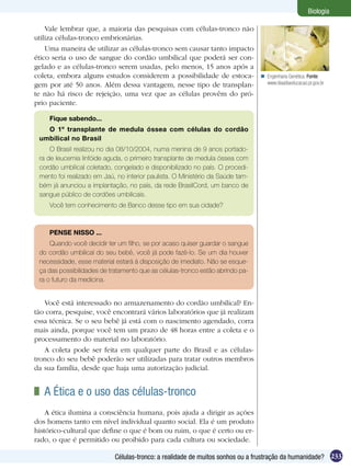 Biologia

    Vale lembrar que, a maioria das pesquisas com células-tronco não
utiliza células-tronco embrionárias.
    Uma maneira de utilizar as células-tronco sem causar tanto impacto
ético seria o uso de sangue do cordão umbilical que poderá ser con-
gelado e as células-tronco serem usadas, pelo menos, 15 anos após a
coleta, embora alguns estudos considerem a possibilidade de estoca-              Engenharia Genética. Fonte:
gem por até 50 anos. Além dessa vantagem, nesse tipo de transplan-                www.diaadiaeducacao.pr.gov.br

te não há risco de rejeição, uma vez que as células provêm do pró-
prio paciente.

     Fique sabendo...
   O 1º transplante de medula óssea com células do cordão
 umbilical no Brasil
     O Brasil realizou no dia 08/10/2004, numa menina de 9 anos portado-
 ra de leucemia linfóide aguda, o primeiro transplante de medula óssea com
 cordão umbilical coletado, congelado e disponibilizado no país. O procedi-
 mento foi realizado em Jaú, no interior paulista. O Ministério da Saúde tam-
 bém já anunciou a implantação, no país, da rede BrasilCord, um banco de
 sangue público de cordões umbilicais.
     Você tem conhecimento de Banco desse tipo em sua cidade?



     PENSE NISSO ...
     Quando você decidir ter um filho, se por acaso quiser guardar o sangue
 do cordão umbilical do seu bebê, você já pode fazê-lo. Se um dia houver
 necessidade, esse material estará à disposição de imediato. Não se esque-
 ça das possibilidades de tratamento que as células-tronco estão abrindo pa-
 ra o futuro da medicina.


   Você está interessado no armazenamento do cordão umbilical? En-
tão corra, pesquise, você encontrará vários laboratórios que já realizam
essa técnica. Se o seu bebê já está com o nascimento agendado, corra
mais ainda, porque você tem um prazo de 48 horas entre a coleta e o
processamento do material no laboratório.
   A coleta pode ser feita em qualquer parte do Brasil e as células-
tronco do seu bebê poderão ser utilizadas para tratar outros membros
da sua família, desde que haja uma autorização judicial.


 	 A Ética e o uso das células-tronco
    A ética ilumina a consciência humana, pois ajuda a dirigir as ações
dos homens tanto em nível individual quanto social. Ela é um produto
histórico-cultural que define o que é bom ou ruim, o que é certo ou er-
rado, o que é permitido ou proibido para cada cultura ou sociedade.

                            Células-tronco: a realidade de muitos sonhos ou a frustração da humanidade? 233
 
