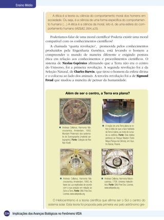 Ensino Médio


                                  A ética é a teoria ou ciência do comportamento moral dos homens em
                              sociedade. Ou seja, é a ciência de uma forma específica do comportamen-
                              to humano (…) A ética é a ciência da moral, isto é, de uma esfera do com-
                              portamento humano (VÁZQUEZ, 2004, p.23).

                                 Poderíamos falar de uma moral científica? Poderia existir uma moral
                             compatível com os conhecimentos científicos?
                                 A chamada “quarta revolução”, promovida pelos conhecimentos
                             produzidos pela Engenharia Genética, está levando o homem a
                             compreender o mundo de maneira diferente e exigindo postura
                             ética em relação aos conhecimentos e procedimentos científicos. O
                             sistema de Nicolau Copérnico afirmando que a Terra não era o centro
                             do Universo, foi a primeira revolução. A segunda revolução foi a da
                             Seleção Natural, de Charles Darwin, que tirou o homem da esfera divina
                             e o colocou ao lado dos animais. A terceira revolução foi a de Sigmund
                             Freud que mudou a maneira de pensar da humanidade.


                                              Além de ser o centro, a Terra era plana?




                                                                                  A noção de uma Terra plana se re-
                                        Andreas Cellarius, Harmonia Ma-
                                                                                   fere à idéia de que a face habitada
                                         crocosmica, Amsterdam, 1660,
                                                                                   da Terra é plana, ao invés de curva-
                                         Mundani Ptolemaici dos systema-
                                                                                   da ou esférica. Fonte: Esta réplica
                                         tis de Scenographia [material car-
                                                                                   pertence ao Parque Newton Freire
                                         tographic]. Fonte: Coleção de Rex
                                                                                   Maya (Parque da Ciência), em Qua-
                                         Nan Kivell.
                                                                                   tro Barras, Paraná.




                                         Andreas Cellarius, Harmonia Ma-        Andreas Cellarius, Harmonia Macro-
                                          crocosmica, Amsterdam, 1660. As         cosmica, 1708. Universo heliocên-
                                          fases da Lua explicadas de acordo       trico. Fonte: GNU Free Doc. License,
                                          com a sua posição em relação ao         www.wikipedia.org
                                          Sol e a Terra. Fonte: GNU Free Doc.
                                          License, www.wikipedia.org

                                   O Heliocentrismo é a teoria científica que afirma ser o Sol o centro do
                               sistema solar. Esta teoria foi proposta pela primeira vez pelo astrônomo gre-

234 Implicações dos Avanços Biológicos no Fenômeno VIDA
 