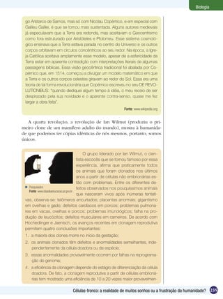 Biologia


 go Aristarco de Samos, mas só com Nicolau Copérnico, e em especial com
 Galileu Galilei, é que se tornou mais sustentada. Alguns autores medievais
 já especulavam que a Terra era redonda, mas aceitavam o Geocentrismo
 como fora estruturado por Aristóteles e Ptolomeu. Esse sistema cosmoló-
 gico ensinava que a Terra estava parada no centro do Universo e os outros
 corpos orbitavam em círculos concêntricos ao seu redor. Na época, a Igre-
 ja Católica aceitava amplamente esse modelo, apesar de a esfericidade da
 Terra estar em aparente contradição com interpretações literais de algumas
 passagens bíblicas. Essa visão geocêntrica tradicional foi abalada por Co-
 pérnico que, em 1514, começou a divulgar um modelo matemático em que
 a Terra e os outros corpos celestes giravam ao redor do Sol. Essa era uma
 teoria de tal forma revolucionária que Copérnico escreveu no seu DE REVO-
 LUTIONIBUS: “quando dediquei algum tempo à idéia, o meu receio de ser
 desprezado pela sua novidade e o aparente contra-senso, quase me fez
 largar a obra feita”.
                                                                Fonte: www.wikipedia.org


   A quarta revolução, a revolução de Ian Wilmut (produziu o pri-
meiro clone de um mamífero adulto do mundo), mostra à humanida-
de que podemos ter cópias idênticas de nós mesmos, portanto, somos
únicos.


                                             O grupo liderado por Ian Wilmut, o cien-
                                        tista escocês que se tornou famoso por essa
                                        experiência, afirma que praticamente todos
                                        os animais que foram clonados nos últimos
                                        anos a partir de células não embrionárias es-
                                        tão com problemas. Entre os diferentes de-
  Pesquisador.                         feitos observados nos pouquíssimos animais
   Fonte: www.diaadiaeducacao.pr.gov.br
                                        que nasceram vivos após inúmeras tentati-
 vas, observa-se: telômeros encurtados; placentas anormais; gigantismo
 em ovelhas e gado; defeitos cardíacos em porcos; problemas pulmona-
 res em vacas, ovelhas e porcos; problemas imunológicos; falha na pro-
 dução de leucócitos; defeitos musculares em carneiros. De acordo com
 Hochedlinger e Jaenisch, os avanços recentes em clonagem reprodutiva
 permitem quatro conclusões importantes:
 1.	 a maioria dos clones morre no início da gestação;
 2.	 os animais clonados têm defeitos e anormalidades semelhantes, inde-
     pendentemente da célula doadora ou da espécie;
 3.	 essas anormalidades provavelmente ocorrem por falhas na reprograma-
     ção do genoma;
 4.	 a eficiência da clonagem depende do estágio de diferenciação da célula
     doadora. De fato, a clonagem reprodutiva a partir de células embrioná-
     rias tem mostrado uma eficiência de 10 a 20 vezes maior provavelmen-

                               Células-tronco: a realidade de muitos sonhos ou a frustração da humanidade? 235
 