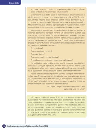 Ensino Médio


                                  te porque os genes, que são fundamentais no início da embriogênese,
                                  estão ainda ativos no genoma da célula doadora.
                                    É interessante que dentre todos os mamíferos que já foram clonados, a
                               eficiência é um pouco maior em bezerros (cerca de 10% a 15%). Por outro
                               lado, um fato intrigante é que ainda não se tem notícias de macaco ou ca-
                               chorro que tenha sido clonado. Talvez seja por isto que a cientista inglesa Ann
                               McLaren afirme que as falhas na reprogramação do núcleo somático podem
                               se constituir em uma barreira intransponível para a clonagem humana.
                                    Mesmo assim, pessoas como o médico italiano Antinori, ou a seita dos
                               raelianos, defendem a clonagem humana, um procedimento que tem sido
                               proibido em todos os países. De fato, um documento assinado pelas aca-
                               demias de ciências de 63 países, inclusive o Brasil, em 2003, pedem o ba-
                               nimento da clonagem reprodutiva humana. O fato é que a simples possi-
                               bilidade de clonar humanos tem suscitado discussões éticas em todos os
                               segmentos da sociedade, tais como:
                                  Por que clonar?
                                  Quem deveria ser clonado?
                                  Quem iria decidir?
                                  Quem será o pai ou a mãe do clone?
                                  O que fazer com os clones que nascerem defeituosos?
                                  Na realidade o maior problema ético atual é o enorme risco biológico
                               associado à clonagem reprodutiva. No meu entender, seria a mesma coisa
                               que discutir os prós e os contras em relação à liberação de uma medicação
                               nova, cujos efeitos são devastadores e ainda totalmente incontroláveis.
                                   Apesar de todos esses argumentos contra a clonagem humana repro-
                               dutiva, experiências com animais clonados têm nos ensinado muito acerca
                               do funcionamento celular. Por outro lado, a tecnologia de transferência de
                               núcleo para fins terapêuticos, a chamada clonagem terapêutica, poderá ser
                               extremamente útil para a obtenção de células-tronco.
                                                         ZATZ, Mayana. Clonagem e células-tronco. Revista Ciência e Cultura,
                                                                                    Jul/Set. 2004, vol.56, nº.3, p.23-27.



                                   Não são os problemas ligados à técnica que alimentam mais a dis-
                              cussão ética. A possibilidade de influir sobre o caráter dos indivíduos e os
                              desvios eugênicos que podem emanar dele, ou a querela entre um direito
                              à saúde e um direito a um patrimônio genético não modificado, são pon-
                              tos importantes que nos parecem baseados em uma questão fundamen-
                              tal: será que temos o direito de manipular o genoma humano? O homem
                              pode se tornar objeto de sua técnica, se programar, assumir a sua própria
                              evolução? (CANTO-SPERBER, 2003, p.691)




236 Implicações dos Avanços Biológicos no Fenômeno VIDA
 