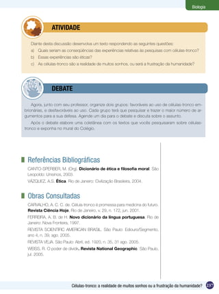Biologia



        	     ATIVIDADE

   Diante desta discussão desenvolva um texto respondendo as seguintes questões:
   a)	 Quais seriam as conseqüências das experiências relativas às pesquisas com células-tronco?
   b)	 Essas experiências são éticas?
   c)	 As células-tronco são a realidade de muitos sonhos, ou será a frustração da humanidade?




        	     DEBATE

    Agora, junto com seu professor, organize dois grupos: favoráveis ao uso de células-tronco em-
brionárias, e desfavoráveis ao uso. Cada grupo terá que pesquisar e trazer o maior número de ar-
gumentos para a sua defesa. Agende um dia para o debate e discuta sobre o assunto.
    Após o debate elabore uma coletânea com os textos que vocês pesquisaram sobre células-
tronco e exponha no mural do Colégio.




	 Referências Bibliográficas
 CANTO-SPERBER, M. (Org). Dicionário de ética e filosofia moral. São
 Leopoldo: Unisinos, 2003.
 VÁZQUEZ, A.S. Ética. Rio de Janeiro: Civilização Brasileira, 2004.


	 Obras Consultadas
 CARVALHO, A. C. C. de. Célula-tronco é promessa para medicina do futuro.
 Revista Ciência Hoje, Rio de Janeiro, v. 29, n. 172, jun. 2001.
 FERREIRA, A. B. de H. Novo dicionário da língua portuguesa. Rio de
 Janeiro: Nova Fronteira, 1997.
 REVISTA SCIENTIFIC AMERICAN BRASIL. São Paulo: Ediouro/Segmento,
 ano 4, n. 39, ago. 2005.
 REVISTA VEJA. São Paulo: Abril, ed. 1920, n. 35, 31 ago. 2005.
 WEISS, R. O poder de dividir. Revista National Geographic. São Paulo,
 jul. 2005.




                          Células-tronco: a realidade de muitos sonhos ou a frustração da humanidade? 237
 