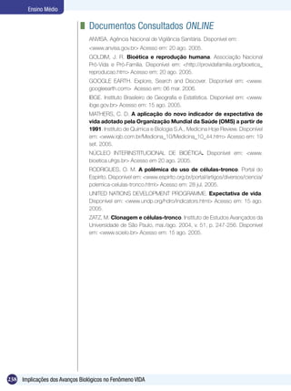 Ensino Médio

                              	 Documentos Consultados Online
                                ANVISA. Agência Nacional de Vigilância Sanitária. Disponível em:
                                <www.anvisa.gov.br> Acesso em: 20 ago. 2005.
                                GOLDIM, J. R. Bioética e reprodução humana. Associação Nacional
                                Pró-Vida e Pró-Família. Disponível em: <http://providafamilia.org/bioetica_
                                reproducao.htm> Acesso em: 20 ago. 2005.
                                GOOGLE EARTH. Explore, Search and Discover. Disponível em: <www.
                                googleearth.com> Acesso em: 06 mar. 2006.
                                IBGE. Instituto Brasileiro de Geografia e Estatística. Disponível em: <www.
                                ibge.gov.br> Acesso em: 15 ago. 2005.
                                MATHERS, C. D. A aplicação do novo indicador de expectativa de
                                vida adotado pela Organização Mundial da Saúde (OMS) a partir de
                                1991. Instituto de Química e Biologia S.A., Medicina Hoje Review. Disponível
                                em: <www.iqb.com.br/Medicina_10/Medicina_10_44.htm> Acesso em: 19
                                set. 2005.
                                NÚCLEO INTERINSTITUCIONAL DE BIOÉTICA. Disponível em: <www.
                                bioetica.ufrgs.br> Acesso em 20 ago. 2005.
                                RODRIGUES, O. M. A polêmica do uso de células-tronco. Portal do
                                Espírito. Disponível em: <www.espirito.org.br/portal/artigos/diversos/ciencia/
                                polemica-celulas-tronco.html> Acesso em: 28 jul. 2005.
                                UNITED NATIONS DEVELOPMENT PROGRAMME. Expectativa de vida.
                                Disponível em: <www.undp.org/hdro/indicators.html> Acesso em: 15 ago.
                                2005.
                                ZATZ, M. Clonagem e células-tronco. Instituto de Estudos Avançados da
                                Universidade de São Paulo, mai./ago. 2004, v. 51, p. 247-256. Disponível
                                em: <www.scielo.br> Acesso em: 15 ago. 2005.




238 Implicações dos Avanços Biológicos no Fenômeno VIDA
 